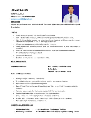 LAXMAN POUDEL
BUR DUBAI,U.A.E
+971-557031248/0565500395
laxmanpoudel2006@gmail.com
OBJECTIVES
Seeking a position as a Sales Associate where I can utilize my knowledge and experience in reputed
Organization.
PROFILE
• I have a positive attitude and high sense of responsibility
• I am a dedicated team player, with excellent interpersonal and communication skills.
• I am flexible and able to adapt and adjust to different situations quickly, work under Pressure
when situations demand, as well as making quick decisions.
• I face challenges as opportunities to learn and to innovate
• I have an excellent ability to organize work and time to ensure that no work gets delayed or
cancelled
• Skilled at initiating creative ideas and implementing novel methods as sales strategies
• Proven Relationship Management skill.
• Comfortable with shifts
• Excellent Communication and presentation skills.
WORK EXPERIENCES
Sales Representative Max Fashion, Landmark Group
Doha. Qatar
January 2011 – January 2013
Duties and Responsibilities
 Managed proper functioning of the Store
 Greeted all customers and provide customer services who entered the shop.
 Be involved in stock control and management.
 Overall Visual Merchandising and Housekeeping of Store as per the VM Principles set by the
company.
 Assisting customers to find the best products which they are looking for.
 Maintained an awareness of all promotions and advertisements.
 Giving advice and guidance on products selection to customers.
 Weekly Sales Performance Report, Dash report (Hourly Sales), Walk In Check List.
 Assisted in implementation of price changes.
EDUCATIONAL BACKGROUND
 College Education : +2 in Management frm Devkota College.
 Secondary Education : SLC frm Shree Saraswati Higher English Boarding School.
 