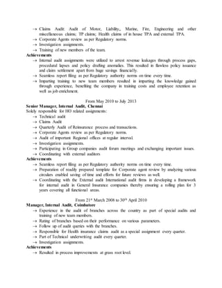  Claims Audit: Audit of Motor, Liability,, Marine, Fire, Engineering and other
miscellaneous claims; TP claims; Health claims of in house TPA and external TPA.
 Corporate Agents review as per Regulatory norms.
 Investigation assignments.
 Training of new members of the team.
Achievements
 Internal audit assignments were utilized to arrest revenue leakages through process gaps,
procedural lapses and policy drafting anomalies. This resulted in flawless policy issuance
and claim settlement apart from huge savings financially.
 Seamless report filing as per Regulatory authority norms on time every time.
 Imparting training to new team members resulted in imparting the knowledge gained
through experience, benefiting the company in training costs and employee retention as
well as job enrichment.
From May 2010 to July 2013
Senior Manager, Internal Audit, Chennai
Solely responsible for HO related assignments:
 Technical audit
 Claims Audit
 Quarterly Audit of Reinsurance process and transactions.
 Corporate Agents review as per Regulatory norms.
 Audit of important Regional offices at regular interval.
 Investigation assignments.
 Participating in Group companies audit forum meetings and exchanging important issues.
 Coordinating with external auditors
Achievements
 Seamless report filing as per Regulatory authority norms on time every time.
 Preparation of readily prepared template for Corporate agent review by analyzing various
circulars enabled saving of time and efforts for future reviews as well.
 Coordinating with the External audit International audit firms in developing a framework
for internal audit in General Insurance companies thereby ensuring a rolling plan for 3
years covering all functional areas.
From 21st March 2008 to 30th April 2010
Manager, Internal Audit, Coimbatore
 Experience in the audit of branches across the country as part of special audits and
training of new team members.
 Rating of branches based on their performance on various parameters.
 Follow up of audit queries with the branches.
 Responsible for Health insurance claims audit as a special assignment every quarter.
 Part of Technical underwriting audit every quarter.
 Investigation assignments.
Achievements
 Resulted in process improvements at grass root level.
 