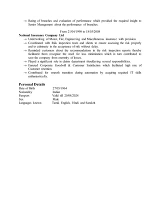  Rating of branches and evaluation of performance which provided the required insight to
Senior Management about the performance of branches.
From 21/04/1990 to 18/03/2008
National Insurance Company Ltd
 Underwriting of Motor, Fire, Engineering and Miscellaneous insurance with precision.
 Coordinated with Risk inspection team and clients to ensure assessing the risk properly
and to culminate in the acceptance of risk without delay.
 Reminded customers about the recommendations in the risk inspection reports thereby
facilitated them recognize the need for loss minimization which in turn contributed to
save the company from enormity of losses.
 Played a significant role in claims department shouldering several responsibilities.
 Ensured Corporate Goodwill & Customer Satisfaction which facilitated high rate of
Customer retention.
 Contributed for smooth transition during automation by acquiring required IT skills
enthusiastically.
Personal Details
Date of Birth 27/05/1964
Nationality Indian
Passport Valid till 20/08/2024
Sex Male
Languages known Tamil, English, Hindi and Sanskrit
 
