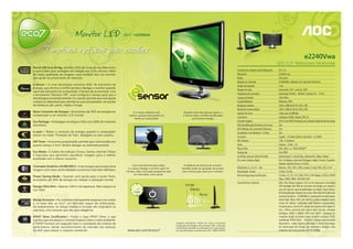 21,5” • e2240Vwa




                                                                                                                                                                                                                                           e2240Vwa
                                                                                                                                                                                                              LED 21,5" Widescreen Multimídia
Painel LED livre de Hg • As telas LEDs são livres de Hg (Mercúrio),
o que é mais uma vantagem em relação aos LCDs comuns. Além                                                                                                             Tamanho da imagem visível (diagonal)   54,7 cm
de maior qualidade de imagem, você também tem um monitor                                                                                                               Pixel pitch                            0,24825 mm
que ajuda na preservação da natureza.                                                                                                                                  Brilho                                 250 cd/m2
                                                                                                                                                                       Relação de contraste                   20.000.000:1 (Relação de Contraste Dinâmico)
e-sensor • é uma tecnologia exclusiva AOC de economia de                                                                                                               Tempo de resposta                      5 ms
energia, que diminui o brilho da tela e desliga o monitor quando
                                                                                                                                                                       Ângulo de visão                        horizontal: 170º / vertical: 160º
você não está perto do computador. É tempo de economizar: com
a ferramenta “Monitor-Off”, você configura o tempo para que a                                                                                                          Frequência de varredura                horizontal: 30 KHz ~ 80 KHz / Vertical: 55 ~ 75 Hz
tela desligue automaticamente. O e-sensor permite que você ajuste                                                                                                      Largura de banda                       148,5 MHz
a distância detectável para atender às suas necessidades. As opções                                                                                                    Compatibilidade                        Windows, MAC
de distância são: perto, média e longe.                                                                                                                                Resolução máxima                       1920 x 1080 @ 60 Hz (FULL HD)
                                                                                                                                                                       Resolução recomendada                  1920 x 1080 @ 60 Hz (FULL HD)
Baixo Consumo de Energia • Economiza até 50% de energia em                 O e-sensor detecta você,                   Quando você não está por perto, o                Suporte de cores                       maior que 16 Milhões
comparação a um monitor LCD normal.                                      mesmo quando está parado em                  e-sensor reduz o brilho da tela para
                                                                            frente ao computador.                            economizar energia.                       Conectores                             Analógico (RGB), Digital (DVI-D)
Eco Package • Embalagem ecológica, feita com 100% de materiais                                                                                                         Entradas digitais                      DVI-D com HDCP (Proteção de Conteúdo Digital de Banda Larga)
recicláveis.                                                                                                                                                           DCB (Amplificação Dinâmica de Cores)   Sim
                                                                                                                                                                       DCR (Relação de Contraste Dinâmico)    Sim
e-saver • Reduz o consumo de energia quando o computador                                                                                                               Compatível com Windows 7 e Vista       Sim
estiver no modo “Proteção de Tela”, desligado ou sem usuário.
                                                                                                                                                                       Consumo                                Ligado < 25 Watts (típico), Stand By < 0,5 Watt
Off Timer • Economia programada: permite que você escolha em                                                                                                           Alto-falantes                          2 W x 2 (Estéreo)
quanto tempo o Eco7 deverá desligar-se automaticamente.                                                                                                                Fonte                                  Externa - 12Vdc , 3A
                                                                                                                                                                       Plug & Play                            DDC 2B/CI or VESA DDC2B™
Eco Mode • 5 modos de exibição (Textos, Games, Internet, Filmes                                                                                                        Energy Star                            Sim (EPA)
e Esportes) que permitem equilibrar imagem para a melhor                                                                                                               Controles manuais (Painel frontal)     Auto/Source, E-sensor/Esq., Volume/Dir., Menu, Power
qualidade com o menor consumo.
                                                                                                                                                                       On screen display digital              Sim: 14 idiomas, entre eles Português, Inglês, Francês, Espanhol,
                                                                                                                                                                                                              Alemão, Italiano, Russo e Chinês
Contraste Dinâmico 20.000.000:1 • A tecnologia que proporciona             Caso você demore para voltar,               A distância de alcance do e-sensor
                                                                        o e-sensor desliga o monitor após 10         também pode ser ajustada, de acordo               Dimensões (L x A x P) - mm             Monitor: 530 x 393 x 180 (c/ base) / Caixa: 592 x 457 x 134
imagens com maior profundidade e contornos mais bem definidos.
                                                                       minutos. Mas você pode programar este         com a forma que você usa o monitor.               Peso líquido / bruto                   2,9 Kg / 5,6 Kg
                                                                             um intervaldo como quiser.                                                                Normas/segurança/certificações         CCsAus, CE, CCC, FCC, EPA, TUV-S, TUV-Bauart, TCO5.0, EPEAT
Power Saving Mode • Quando você ajusta para o modo Texto,
economiza até 50% de energia em relação à utilização normal.                                                                                                                                                  Silver, GHOS, WIN7, ISO 9241-307
                                                                                                                                                                       Características Especiais              Ultra Slim Design (apenas 1,85 cm de espessura), tecnologia
Design Ultra Slim • Apenas 1,85cm de espessura. Mais espaço na
                                                                                                                        Longe                                                                                 LED backlight (até 49% de economia de energia em relação a
sua mesa.                                                                                                                  Média                                                                              um LCD comum, maior durabilidade), Eco Mode, Picture Boost,
                                                                                                                                                                                                              DCB (amplificação dinâmica de cores), Ultra High DCR (altíssimo
                                                                                                                                        Perto                                                                 contraste dinâmico - 20.000.000:1), acabamento em black piano
Design Exclusivo • Os contornos transparentes especiais nos cantos                                                                                                                                            texturizado, Menu OSD com interface gráfica amigável (como
e na base dão ao Eco7 um delicado toque de sofisticação.                                                                                                                                                      ícones de celular), multimídia (alto-falantes incorporados),
Os acabamentos na tampa traseira e na base são inspirados na                                                                                                                                                  conexão para o som do PC, tempo de resposta ultra rápido (5
natureza, com texturas que são pura elegância.                                                                                                                                                                ms), i-Menu (controle dos menus pelo mouse), entradas
                                                                                                                                                                                                              Analógica (RGB) e Digital (DVI com HDCP - proteção de
EPEAT Silver Certification • Possui o logo EPEAT Silver, o que                                                                                                                                                conteúdo digital de banda larga), produto ecológico ECO7
significa que ele produz o mínimo impacto sobre o meio ambiente.                                                                                                                                              (certificado EPEAT Silver - Electronic Product Environmental
A EPEAT fornece um conjunto claro e consistente de critérios de                                                Imagens ilustrativas. Tendo em vista a constante                                               Assessment - reduz impacto ambiental), E-Sensor (tecnologia
                                                                                                               atualização tecnológica dos produtos AOC, eventuais
performance, dando reconhecimento de mercado aos esforços                                                      modificações poderão ser efetuadas sem aviso prévio.
                                                                                                                                                                                                              de conservação de energia que dimeriza e desliga a tela
da AOC para reduzir o impacto ambiental.                                www.aoc.com.br/eco7                    Em caso de dúvida, consulte nosso SAC - 0800 10 9539.                                          enquanto você está ausente), Full HD (1080p).
 
