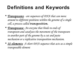 Definitions and Keywords
• Transposons - are sequences of DNA that can move
around to different positions within the genome of a single
cell, a process called transposition.
• Transposase -An enzyme that binds to ends of
transposon and catalyses the movement of the transposon
to another part of the genome by a cut and paste
mechanism or a replicative transposition mechanism.
• IS elements -A short DNA sequence that acts as a simple
transposable element
 