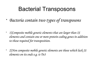 Bacterial Transposons
•
Bacteria contain two types of transposons
•
1]Composite mobile genetic elements that are larger than IS
elements and contain one or more protein-coding genes in addition
to those required for transposition.
•
2]Non composite mobile genetic elements are those which lack IS
elements on its ends e.g. is Tn3
 