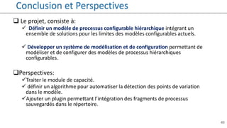 40
Conclusion et Perspectives
 Le projet, consiste à:
 Définir un modèle de processus configurable hiérarchique intégrant un
ensemble de solutions pour les limites des modèles configurables actuels.
 Développer un système de modélisation et de configuration permettant de
modéliser et de configurer des modèles de processus hiérarchiques
configurables.
Perspectives:
Traiter le module de capacité.
 définir un algorithme pour automatiser la détection des points de variation
dans le modèle.
Ajouter un plugin permettant l’intégration des fragments de processus
sauvegardés dans le répertoire.
 