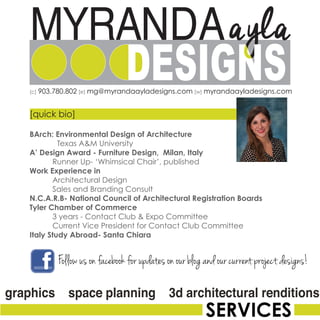[c] 903.780.802 [e] mg@myrandaayladesigns.com [w] myrandaayladesigns.com
[quick bio]
BArch: Environmental Design of Architecture
Texas A&M University
A’ Design Award - Furniture Design, Milan, Italy
	 Runner Up- ‘Whimsical Chair’, published
Work Experience in
	 Architectural Design
	 Sales and Branding Consult
N.C.A.R.B- National Council of Architectural Registration Boards
Tyler Chamber of Commerce
	 3 years - Contact Club & Expo Committee
	 Current Vice President for Contact Club Committee
Italy Study Abroad- Santa Chiara
Follow us on facebook for updates on our blog and our current project designs!
 