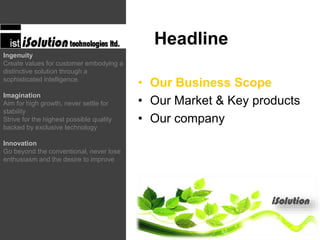 • Our Business Scope
• Our Market & Key products
• Our company
Headline
Ingenuity
Create values for customer embodying a
distinctive solution through a
sophisticated intelligence.
Imagination
Aim for high growth, never settle for
stability
Strive for the highest possible quality
backed by exclusive technology
Innovation
Go beyond the conventional, never lose
enthusiasm and the desire to improve
 