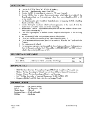 ACHIEVEMENTS
 I am the deal SPOC for ACMS, We@A & Stationery.
 Received 1st
Spot Innovation Award (July 2015).
 Created the MIS for controlling the volume for AP tower (Internal).
 Created MIS for client to reduce the overdue invoices, which helps them to identify the
dependencies at their end. Overdue invoice volume have been reduced from 1800 to 600
in four months.
 Got the appreciation letter from Client (Cairn India Ltd.) for preparing the MIS, which help
then to control the volume.
 Created the Payroll Dashboard which has been appreciated by the clients. It helps the
payroll team to track the claims and on time processing.
 Asa Business Advisor, I have submitted many ideas and one idea has been selectedin final
for we@Accenture Q2-Fy-13.
 I am actively participated in Business Advisor Program and completed all the necessary
trainings.
 My Idea was selected in Innovation Idea (won the third position).
 I have successfully completed BPO Top Talent Program (Batch – I).
 I have been awarded many times Numero-Uno award for delivering the Excellence in the
Process.
 Got various awards in R&R.
 I have emerged asprocessexpert especially in Stock Adjustment Process(Taking approval
from the finance team for the Stock Adjusted Part in BRH,BRB,BRT and BRC locations)
which is the most critical Process in GIT.
EDUCATIONAL QUALIFICATION
Course University Year Div
B.Sc (Maths) Lalit Narayan Mithila University, Dharbhanga 2004 1st
TECHNICAL SKILL
 MS Office Suits: Excellent Working Knowledge of MS Word, Excel, PowerPoint,Visio etc.
 Minitab: Working Knowledge of Minitab to create Control Charts,Graphical Summary etc.
 Business Objects: Working Knowledge of Queries and Reporting.
 SAP: Working Knowledge of Materials Management Module (MM03), APO
 Databases:RDBMS and SQL Basics,Ms-Access,Basics of Oracle.
PERSONAL PROFILE
Father’s Name : Mr. Santosh Kumar
D.O.B : 24th
December 1980
Marital Status : Married
Language Known : Hindi and English
Hobbies : Gardening
Place: Noida (Kumar Gaurav)
Date:
 