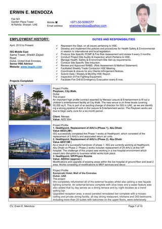 _________________________________________________________________________________________________
CV, Erwin E. Mendoza Page 1 of 10
ERWIN E. MENDOZA
EMPLOYMENT HISTORY: DUTIES AND RESPONSIBILITIES:
April, 2010 to Present
ISG Middle East
Sama Tower, Sheikh Zayed
Road
Dubai, United Arab Emirates
Senior HSE Advisor
Website: www.isgplc.com
Projects Completed:
Flat 501
Garden Plaza Tower
Al Nahda, Sharjah, UAE
Mobile  +971-50-5090377
Email address erwinmendoza@yahoo.com
 Represent the Dept. on all issues pertaining to HSE.
 Develop and implement the policies and procedures for Health Safety & Environmental
in relation to international and local legislation.
 Produce Site Specific PCMP & Fire Risk Assessment and review it every 3 months.
 Conduct Project Site Audits & Inspection which Pertains to HSE.
 Manage Health, Safety & Environment Site Set-Up requirements.
 Conduct Site Specific Site Induction.
 Review and Approved RAMS. (Risk Assessment & Method Statement)
 Facilitated Weekly Trade Contractor HSE Meeting.
 Coordinate & closure for any Clients Infringement Notices.
 Submit Daily / Weekly & Monthly HSE Report.
 Inspection of Fire Fighting Equipment.
 Facilitate Fire Drill & Emergency Evacuation every 6 mos.
Project Profile:
Playtown, City Walk,
Dubai
The project
An important high profile contract awarded by Meraas Leisure & Entertainment to fit out a
children’s entertainment facility at City Walk. The new venue is on three levels covering
50,000 sq ft. This is part of an exciting change of direction for ISG in UAE, as we are identify
ing a strong pipeline of work in the Leisure & Entertainment sector. The Playtown works are
due to begin early June for a six month period.
Client: Meraas
Value: AED 50m
Project Profile:
1. Healthpoint, Replacement of AHU’s (Phase 1), Abu Dhabi
Value AED3.2M |
ISG successfully completed the Phase 1 works at Healthpoint, which consisted of the
replacement of 3 AHU’s and associated return air units.
2. Healthpoint, Replacement of AHU’s (Phase 2), Abu Dhabi
Value AED13M |
As a result of a successful handover of phase 1, ISG are currently working at Healthpoint,
Abu Dhabi on Phase 2. Phase 2 works includes replacement of 24 AHU’s at this VIP
hospital. The challenge of this project was working in a live hospital environment which
meant zero disruption to business whilst works took place.
3. Healthpoint, VIP/Physio Rooms
Value: AED3m (approx) |
Modifications and upgrade of existing areas within the live hospital of ground floor and level 2
area. Works consisting of modifications to MEP services and decor.
Project Profile:
Kempinski Hotel, Mall of the Emirates
Dubai, UAE
The project
We completely refurbished all of the external facades whilst also adding a new façade
lighting scheme. An external terrace complete with olive trees and a water feature was
also added that by day serves as a dining terrace and by night doubles as a trend
setting bar.
Upgraded reception area, a wood paneled remodeled bar complete with a mosaic
ceiling and private dining facility, all day dining restaurant, kitchens and 393 bedrooms,
including more than 20 suites with balconies on the upper floors, were extensively
 