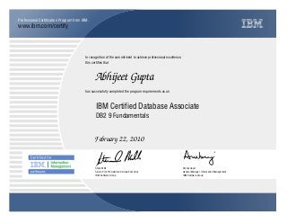 www.ibm.com/certify
Professional Certification Program from IBM.
In recognition of the commitment to achieve professional excellence,
this certifies that
has successfully completed the program requirements as an
Abhijeet Gupta
IBM Certified Database Associate
DB2 9 Fundamentals
February 22, 2010
a eSteve Mills
Senior Vice President and Group Executive
IBM Software Group
Ambuj Goyal
General Manager, Information Management
IBM Software Group
 