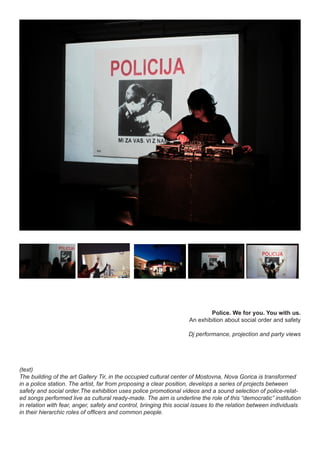 Police. We for you. You with us.
An exhibition about social order and safety
Dj performance, projection and party views
(text)
The building of the art Gallery Tir, in the occupied cultural center of Mostovna, Nova Gorica is transformed
in a police station. The artist, far from proposing a clear position, develops a series of projects between
safety and social order.The exhibition uses police promotional videos and a sound selection of police-relat-
ed songs performed live as cultural ready-made. The aim is underline the role of this “democratic” institution
in relation with fear, anger, safety and control, bringing this social issues to the relation between individuals
in their hierarchic roles of officers and common people.
 