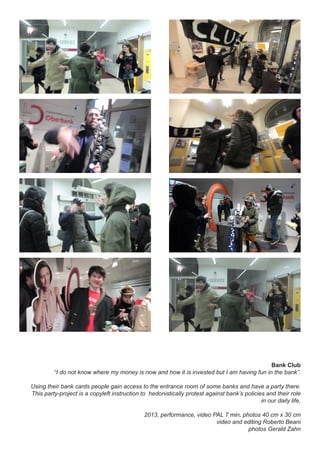 Bank Club
“I do not know where my money is now and how it is invested but I am having fun in the bank”.
Using their bank cards people gain access to the entrance room of some banks and have a party there.
This party-project is a copyleft instruction to hedonistically protest against bank’s policies and their role
in our daily life.
2013, performance, video PAL 7 min, photos 40 cm x 30 cm
video and editing Roberto Beani
photos Gerald Zahn
 