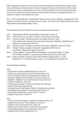 Pablo Chiereghin’s research is moved by social and political dynamics and by daily-life-curiosity. His ac-
tions, performances, interventions are conceived in dialog with the public and often play with the interfer-
ences between medium and significance. His work, and the processes from which it is generated, leads
the viewer on situational paths and multilayer meanings where the key role is assigned rather than to a
subject or an object, to the synthesis of an idea.
Born in 1977 in Adria (Ro) Italy. He graduated in Communication studies in Bologna. Postgraduate in Pho-
tography at Central St. Martins, University of Arts of London. Co-founder of the collective Buuuuuuuuu.net.
Represented by Anzenberger Gallery, Vienna.
Solo exhibitions (solo), duo exhibition (duo) and solo project and performance
2015	 • “Kleiderspende” Akademie der bildenden Künste Wien, Vienna, AT
2014	 • “Police. We for you. You with us” Galeria Tir, Nova Gorica, SLO (solo)
2013 	 • “Drop out of sight”, with Aldo Giannotti, Lust Gallery, Vienna, AT (solo)
	 • “A trip between two imaginary points” permanent street signs installation, Strada Romea, IT	
	 • “Bank Club”, performance, Vienna, AT
2012 	 • “Holiday Pictures” 4e7artforum, performance and video installations, Vienna, AT (solo)
2011 	 • “Ooops” interactive sculpture in Augarten, Supported by KÖR, Graz, AT
	 • “Austellung”, Tobecontinued gallery, Vienna, AT
2010 	 • “Privacy Matters”, European Month of Photography, Anzenberger Gallery, AT (duo)
	 • “Hi I’m Pablo Chiereghin, I come from Adria” Das weisse haus Vienna AT (solo)
2008 	 • “Pablo Chiereghin. They say I seem clever” MiCamera gallery, Milano, IT (solo)
	 • “Birthday Suit”, The Window Gallery, London, in coll. with Barbican Art Gallery, UK
Group Exhibitions (selected)
2015
• “Social Glitch“ Kunstraum Niederoesterreich, Vienna, AT
• “Moving not moving” Gallerie Laurence Bernard, Geneva, CH
• “Feuer und Flamme” Museum des Stiftes Admont, Admont, AT
• “Perpetuum Mobile” Vienna Art Week, Kunst Haus, Vienna, AT
• “Modell#1”, “Modell#2” and “Small” Kunstraum Super, Vienna, AT
• “Artmart” Künstlerhaus, Vienna, AT
• “The local artist is present”, Trieste, IT (artist talk and screening)
• “Modell” Collini Areal, Hohenems, AT
• “Living Monuments” MLZ Gallery, Trieste, IT (artist talk and screening)
• “Die Wiesse haus Kunstschau”, das wiesse haus, Vienna, AT
• “ArTs festival” Festival arte in spazio pubblico, Trieste, IT
• “Subpop”, Popmuseum, Vienna, AT
2014
• “There is no current exhibition”, andata.ritorno Gallery, Geneva, CH
• “Objective Point of View” brut-Künstlerhaus; Vienna, AT
• “aNOther Festival” Konzerthaus-brut, Vienna, AT
• “Salotto Vienna” MAK, Trieste, IT (artist talk and screening)
• “Jahresgabenausstellung”, das weisse haus, Vienna, AT
• ”Deltarte Festival” Parco del Delta del Po, IT
 