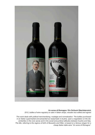 Un sorso di Romagna / Ein Schluck Oberösterreich
2012, bottles of wine regularly on sale in Italian shops, wooden box edited and signed
This work deals with political merchandising, nostalgia and normalization. The bottles purchased
in an Italian supermarket and presented as readymade in Austria, open a negotiation on the dis-
similarities in the civic sense and in the social and juridical attitudes between Austria and Italy.
The title, referring to the regions of birth of Mussolini and Hitler, is based on a famous slogan for a
cheap Italian table wine “Un sorso di Romagna”.
 