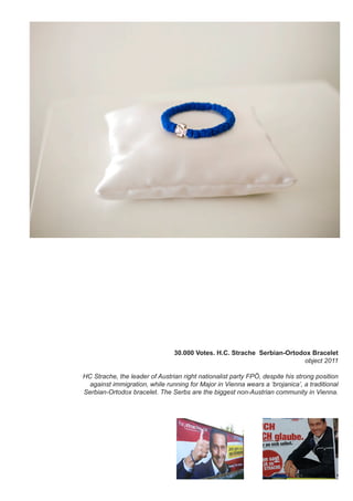 30.000 Votes. H.C. Strache Serbian-Ortodox Bracelet
object 2011
HC Strache, the leader of Austrian right nationalist party FPÖ, despite his strong position
against immigration, while running for Major in Vienna wears a ‘brojanica’, a traditional
Serbian-Ortodox bracelet. The Serbs are the biggest non-Austrian community in Vienna.
 