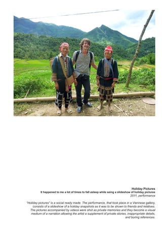 Holiday Pictures
It happened to me a lot of times to fall asleep while seing a slideshow of holiday pictures
2011, performance
“Holiday pictures” is a social ready made. The performance, that took place in a Viennese gallery,
consists of a slideshow of a holiday snapshots as it was to be shown to friends and relatives.
The pictures accompanied by videos were shot as private memories and they become a visual
medium of a narration allowing the artist a supplement of private stories, inappropriate details,
and boring references.
 