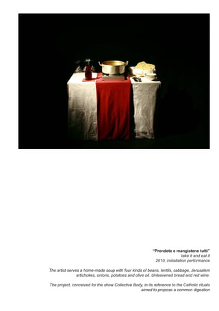 “Prendete e mangiatene tutti”
take it and eat it
2010, installation performance
The artist serves a home-made soup with four kinds of beans, lentils, cabbage, Jerusalem
artichokes, onions, potatoes and olive oil. Unleavened bread and red wine.
The project, conceived for the show Collective Body, in its reference to the Catholic rituals
aimed to propose a common digestion
 
