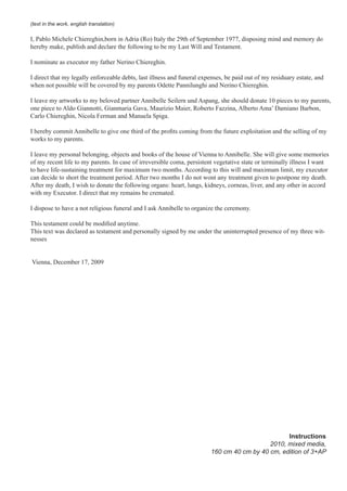 (text in the work, english translation)
I, Pablo Michele Chiereghin,born in Adria (Ro) Italy the 29th of September 1977, disposing mind and memory do
hereby make, publish and declare the following to be my Last Will and Testament.
I nominate as executor my father Nerino Chiereghin.
I direct that my legally enforceable debts, last illness and funeral expenses, be paid out of my residuary estate, and
when not possible will be covered by my parents Odette Pannilunghi and Nerino Chiereghin.
I leave my artworks to my beloved partner Annibelle Seilern und Aspang, she should donate 10 pieces to my parents,
one piece to Aldo Giannotti, Gianmaria Gava, Maurizio Maier, Roberto Fazzina, Alberto Ama’ Damiano Barbon,
Carlo Chiereghin, Nicola Ferman and Manuela Spiga.
I hereby commit Annibelle to give one third of the profits coming from the future exploitation and the selling of my
works to my parents.
I leave my personal belonging, objects and books of the house of Vienna to Annibelle. She will give some memories
of my recent life to my parents. In case of irreversible coma, persistent vegetative state or terminally illness I want
to have life-sustaining treatment for maximum two months. According to this will and maximum limit, my executor
can decide to short the treatment period. After two months I do not wont any treatment given to postpone my death.
After my death, I wish to donate the following organs: heart, lungs, kidneys, corneas, liver, and any other in accord
with my Executor. I direct that my remains be cremated.
I dispose to have a not religious funeral and I ask Annibelle to organize the ceremony.
This testament could be modified anytime.
This text was declared as testament and personally signed by me under the uninterrupted presence of my three wit-
nesses
Vienna, December 17, 2009
Instructions
2010, mixed media,
160 cm 40 cm by 40 cm, edition of 3+AP
 