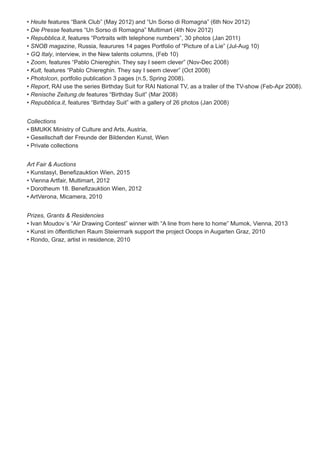 • Heute features “Bank Club” (May 2012) and “Un Sorso di Romagna” (6th Nov 2012)
• Die Presse features “Un Sorso di Romagna” Multimart (4th Nov 2012)
• Repubblica.it, features “Portraits with telephone numbers”, 30 photos (Jan 2011)
• SNOB magazine, Russia, feaurures 14 pages Portfolio of “Picture of a Lie” (Jul-Aug 10)
• GQ Italy, interview, in the New talents columns, (Feb 10)
• Zoom, features “Pablo Chiereghin. They say I seem clever” (Nov-Dec 2008)
• Kult, features “Pablo Chiereghin. They say I seem clever” (Oct 2008)
• PhotoIcon, portfolio publication 3 pages (n.5, Spring 2008).
• Report, RAI use the series Birthday Suit for RAI National TV, as a trailer of the TV-show (Feb-Apr 2008).
• Renische Zeitung.de features “Birthday Suit” (Mar 2008)
• Repubblica.it, features “Birthday Suit” with a gallery of 26 photos (Jan 2008)
Collections
• BMUKK Ministry of Culture and Arts, Austria,
• Gesellschaft der Freunde der Bildenden Kunst, Wien
• Private collections
Art Fair & Auctions
• Kunstasyl, Benefizauktion Wien, 2015
• Vienna Artfair, Multimart, 2012
• Dorotheum 18. Benefizauktion Wien, 2012
• ArtVerona, Micamera, 2010
Prizes, Grants & Residencies
• Ivan Moudov´s “Air Drawing Contest” winner with “A line from here to home” Mumok, Vienna, 2013
• Kunst im öffentlichen Raum Steiermark support the project Ooops in Augarten Graz, 2010
• Rondo, Graz, artist in residence, 2010
 