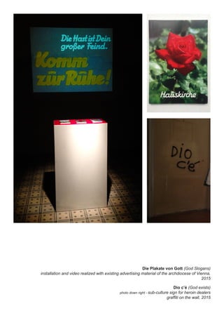 Die Plakate von Gott (God Slogans)
installation and video realized with existing advertising material of the archdiocese of Vienna,
2015
Dio c’é (God exists)
photo down right - sub-culture sign for heroin dealers
graffiti on the wall, 2015
 
