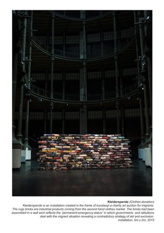 Kleiderspende (Clothes donation)
Kleiderspende is an installation created in the frame of kunstasyl a charity art auction for migrants.
The rugs bricks are industrial products coming from the second hand clothes market. The bricks had been
assembled in a wall wich reflects the “permanent-emergency-status” in which governments and istituitions
deal with the migrant situation revealing a contradictory strategy of aid and exclusion.
installation, 5m x 2m, 2015
 