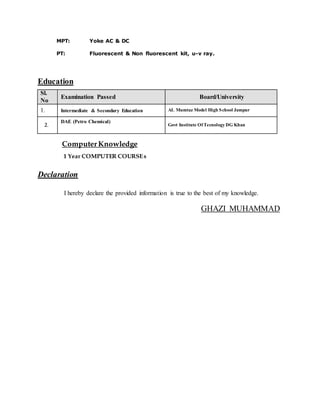 MPT: Yoke AC & DC
PT: Fluorescent & Non fluorescent kit, u-v ray.
Education
Sl.
No
Examination Passed Board/University
1. Intermediate & Secondary Education AL Mumtaz Model High School Jampur
2.
DAE (Petro Chemical)
Govt Institute Of Tecnology DG Khan
ComputerKnowledge
1 Year COMPUTER COURSEs
Declaration
I hereby declare the provided information is true to the best of my knowledge.
GHAZI MUHAMMAD
 