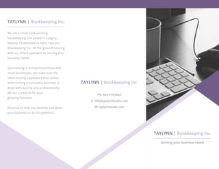 Serving your business needs
Ph: 403-474-0614
E: info@taylynnbooks.com
W: taylynnbooks.com
We are a small hard-working
bookkeeping firm based in Calgary,
Alberta. Established in 2003, TayLynn
Bookkeeping Inc. hit the ground running
with our direct approach to serving your
business needs.
Specializing in entrepreneurships and
small businesses, we make sure the
never-ending paperwork that comes
with running a successful business is
dealt with quickly and professionally.
We are a great fit for your
growing business.
Allow us to help you develop and grow
your business to its full potential.
 