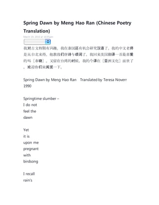 Spring Dawn by Meng Hao Ran (Chinese Poetry
Translation)
March 19, 2010 at 10:05pm
我对古文特别有兴趣。我在泰国还有机会研究汉语了。我的中文老师
是从台北来得。他教我们唐诗与颂词了。我回来美国翻译一首最喜爱
的叫［春晓］。又留在台湾的时候，我的今译在［亚洲文化］面世了
。欢迎你们来阅览一下。
Spring Dawn by Meng Hao Ran Translated by Teresa Noverr
1990
Springtime slumber –
I do not
feel the
dawn
Yet
it is
upon me
pregnant
with
birdsong
I recall
rain’s
 