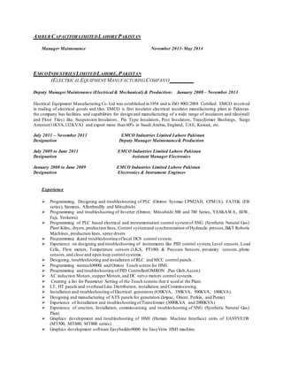 AMBER CAPACITOR LIMITEDLAHOREPAKISTAN
Manager Maintenance November 2013-May 2014
EMCOINDUSTRIESLIMITEDLAHORE,PAKISTAN
(ELECTRICALEQUIPMENTMANUFACTURINGCOMPANY)
Deputy ManagerMaintenance (Electrical & Mechanical) & Production: January 2008 – November 2013
Electrical Equipment Manufacturing Co. Ltd was established in 1954 and is ISO 9001:2008 Certified. EMCO involved
in trading of electrical goods and tiles. EMCO is first insulator electrical insulator manufacturing plant in Pakistan.
the company has facilities and capabilities for design and manufacturing of a wide range of insulators and tiles(wall
and Floor Tiles) like Suspension Insulators, Pin Type Insulators, Post Insulators, Transformer Bushings, Surge
Arrestor(11KVA,132KVA) and export more than 60% in Saudi Arabia, England, UAE, Kuwait, etc.
July 2011 – November 2013 EMCO Industries Limited Lahore Pakistan
Designation Deputy Manager Maintenance& Production
July 2009 to June 2011 EMCO Industries Limited Lahore Pakistan
Designation Assistant Manager Electronics
January 2008 to June 2009 EMCO Industries Limited Lahore Pakistan
Designation Electronics & Instrument Engineer
Experience
 Programming, Designing and troubleshooting of PLC (Omron Sysmac CPM2AH, CPM1A), FATEK (FB
series), Siemens, Allenbredlly and Mitsubishi.
 Programming and troubleshooting of Inverter (Omron, Mitsubishi 500 and 700 Series, YASKAWA, SEW,
Fuji, Yeskawa).
 Programming of PLC based electrical and instrumentation control systemof SNG (Synthetic Natural Gas)
Plant Kilns, dryers,production lines, Control systemand synchronization ofHydraulic presses,B&T Robotic
Machines, production lines, spray dryers
 Programming &and troubleshooting oflocal DCS control system.
 Experience on designing and troubleshooting of instruments like PID control system, Level sensors, Load
Cells, Flow meters, Temperature sensors (J,K,S, PT100) & Pressure Sensors, proximity sensors, photo
sensors,and close and open loop control systems.
 Designing, troubleshooting and installation of RLC and MCC control panels. .
 Programming wentech8000i and Omron Touch screen for HMI.
 Programming and troubleshooting of PID Controller(OMRON ,Pan Glob,Ascon)
 AC induction Motors,stepperMotors,and DC servo motors control systems.
 Creating a list for Parameter Setting of the Touch screens that it used at the Plant.
 LT, HT panels and overhead Line Distribution, installation and Commissioning.
 Installation and troubleshooting ofElectrical generators (630KVA, 350KVA, 500KVA, 100KVA).
 Designing and manufacturing of ATS panels for generators (Impac, Orient, Perkin, and Puma).
 Experience of Installation and troubleshooting ofTransformer (3000KVA and 2000KVA)
 Experience of erection, Installation, commissioning and troubleshooting of SNG (Synthetic Natural Gas)
Plant.
 Graphics development and troubleshooting of HMI (Human Machine Interface) units of EASYVEIW
(MT500, MT600, MT800 series).
 Graphics development software Easybuilder8000 for EasyVeiw HMI machine.
 