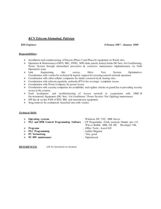 KCN Telecom Islamabad, Pakistan
BSS Engineer February 2007 – January 2008
Responsibilities:
 Installation and commissioning of Ericson (Phase 5 and Phase 6) equipment on Warid sites.
 Operation & Maintenance ofBTS, BSC, DTRU, MW Links panels,battery banks DG Sets,Air Conditioning,
Power System through channelized preventive & corrective maintenance implementation by Field
Operations team.
 Link Engineering, Site survey, Drive Test, System Optimization
Coordination with vendorfor technical & logistic support for ensuring smooth network operation.
 Coordination with other cellular companies for media connectivity & sharing sites.
 Coordination with telecom regularity authority (PTA) for coverage / complaint issues.
 Coordination with Power Company for power issues.
 Coordination with security companies for availability and vigilant checks on guard due to prevailing security
issues in the country.
 Fault localization and troubleshooting of Access network in cooperation with OMC-R
Environmental Equipment (DG Sets / Air Conditioner / Power System/ Fire Fighting) maintenance
 Off line & on line PAR of BTS, BSC and transmission equipment.
 Snag removal for commercial launched sites with vendor.
Technical Skills
 Operating systems : Windows XP, 7,NT, 2008 Server
 PLC and HMI Control Programming Software : CX Programmer, Fetak, wenteck, Simatic pro v13,
Win cc flexible 2008, GX IEC Developer 7.04,
 Programs : Office Tools , AutoCAD
 PLC Programming : Ladder Diagram
 PC Networking : Very good
 PC HW maintenance : Experienced
REFERENCES: will be furnished on demand
 
