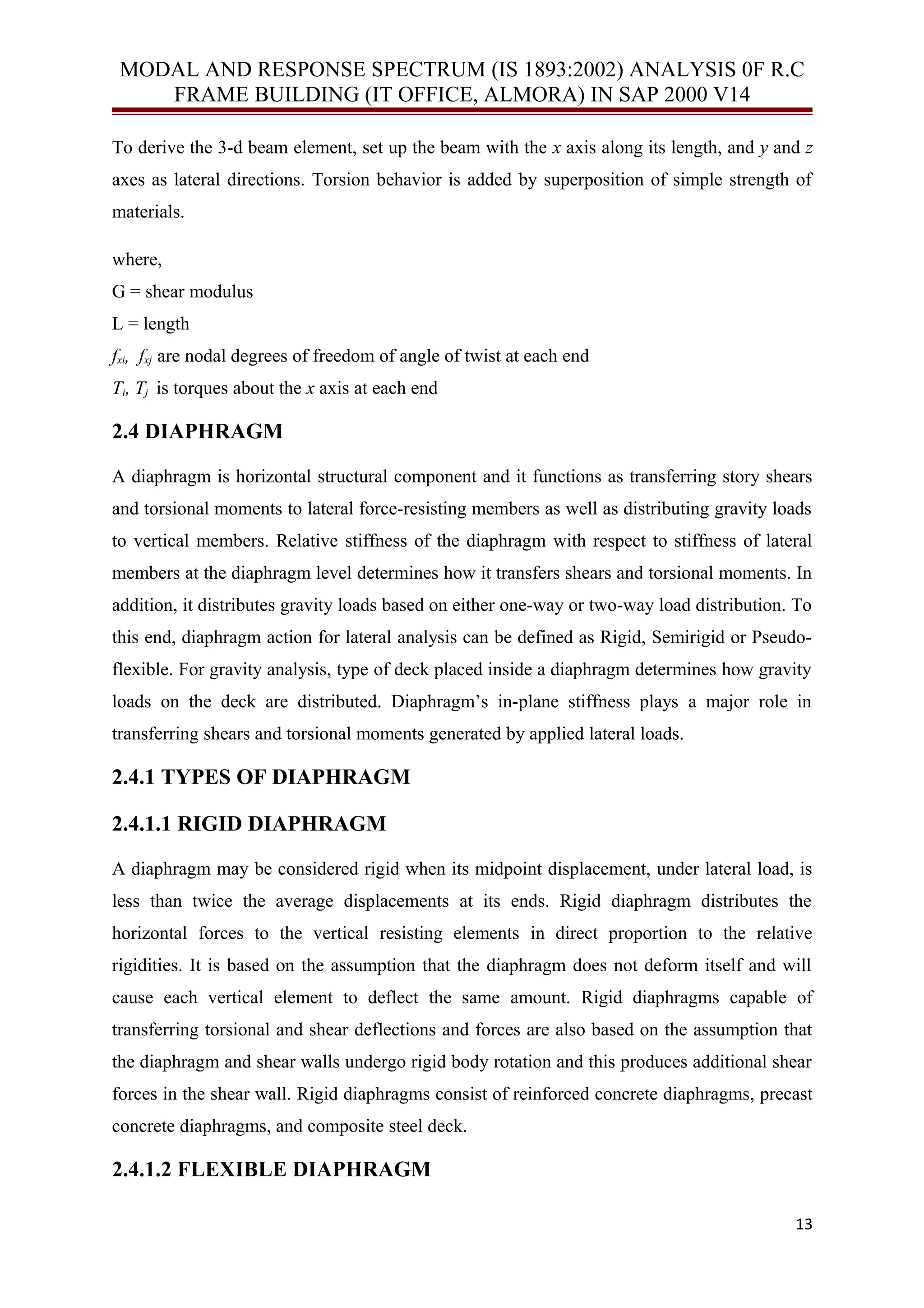 MODAL AND RESPONSE SPECTRUM (IS 1893:2002) ANALYSIS 0F R.C
FRAME BUILDING (IT OFFICE, ALMORA) IN SAP 2000 V14
To derive the 3-d beam element, set up the beam with the x axis along its length, and y and z
axes as lateral directions. Torsion behavior is added by superposition of simple strength of
materials.
where,
G = shear modulus
L = length
fxi, fxj are nodal degrees of freedom of angle of twist at each end
Ti, Tj is torques about the x axis at each end
2.4 DIAPHRAGM
A diaphragm is horizontal structural component and it functions as transferring story shears
and torsional moments to lateral force-resisting members as well as distributing gravity loads
to vertical members. Relative stiffness of the diaphragm with respect to stiffness of lateral
members at the diaphragm level determines how it transfers shears and torsional moments. In
addition, it distributes gravity loads based on either one-way or two-way load distribution. To
this end, diaphragm action for lateral analysis can be defined as Rigid, Semirigid or Pseudo-
flexible. For gravity analysis, type of deck placed inside a diaphragm determines how gravity
loads on the deck are distributed. Diaphragm’s in-plane stiffness plays a major role in
transferring shears and torsional moments generated by applied lateral loads.
2.4.1 TYPES OF DIAPHRAGM
2.4.1.1 RIGID DIAPHRAGM
A diaphragm may be considered rigid when its midpoint displacement, under lateral load, is
less than twice the average displacements at its ends. Rigid diaphragm distributes the
horizontal forces to the vertical resisting elements in direct proportion to the relative
rigidities. It is based on the assumption that the diaphragm does not deform itself and will
cause each vertical element to deflect the same amount. Rigid diaphragms capable of
transferring torsional and shear deflections and forces are also based on the assumption that
the diaphragm and shear walls undergo rigid body rotation and this produces additional shear
forces in the shear wall. Rigid diaphragms consist of reinforced concrete diaphragms, precast
concrete diaphragms, and composite steel deck.
2.4.1.2 FLEXIBLE DIAPHRAGM
13
 