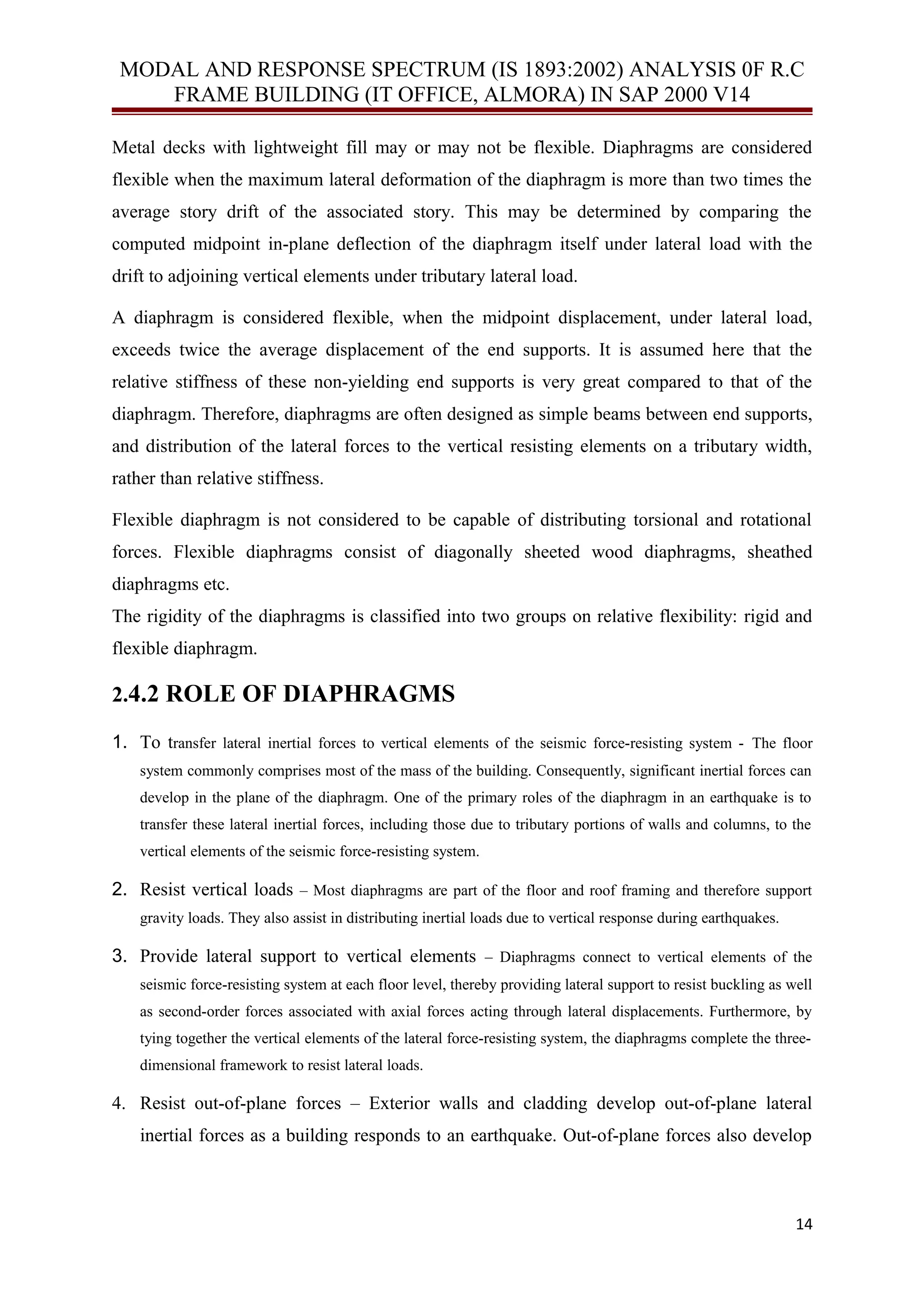 MODAL AND RESPONSE SPECTRUM (IS 1893:2002) ANALYSIS 0F R.C
FRAME BUILDING (IT OFFICE, ALMORA) IN SAP 2000 V14
Metal decks with lightweight fill may or may not be flexible. Diaphragms are considered
flexible when the maximum lateral deformation of the diaphragm is more than two times the
average story drift of the associated story. This may be determined by comparing the
computed midpoint in-plane deflection of the diaphragm itself under lateral load with the
drift to adjoining vertical elements under tributary lateral load.
A diaphragm is considered flexible, when the midpoint displacement, under lateral load,
exceeds twice the average displacement of the end supports. It is assumed here that the
relative stiffness of these non-yielding end supports is very great compared to that of the
diaphragm. Therefore, diaphragms are often designed as simple beams between end supports,
and distribution of the lateral forces to the vertical resisting elements on a tributary width,
rather than relative stiffness.
Flexible diaphragm is not considered to be capable of distributing torsional and rotational
forces. Flexible diaphragms consist of diagonally sheeted wood diaphragms, sheathed
diaphragms etc.
The rigidity of the diaphragms is classified into two groups on relative flexibility: rigid and
flexible diaphragm.
2.4.2 ROLE OF DIAPHRAGMS
1. To transfer lateral inertial forces to vertical elements of the seismic force-resisting system - The floor
system commonly comprises most of the mass of the building. Consequently, significant inertial forces can
develop in the plane of the diaphragm. One of the primary roles of the diaphragm in an earthquake is to
transfer these lateral inertial forces, including those due to tributary portions of walls and columns, to the
vertical elements of the seismic force-resisting system.
2. Resist vertical loads – Most diaphragms are part of the floor and roof framing and therefore support
gravity loads. They also assist in distributing inertial loads due to vertical response during earthquakes.
3. Provide lateral support to vertical elements – Diaphragms connect to vertical elements of the
seismic force-resisting system at each floor level, thereby providing lateral support to resist buckling as well
as second-order forces associated with axial forces acting through lateral displacements. Furthermore, by
tying together the vertical elements of the lateral force-resisting system, the diaphragms complete the three-
dimensional framework to resist lateral loads.
4. Resist out-of-plane forces – Exterior walls and cladding develop out-of-plane lateral
inertial forces as a building responds to an earthquake. Out-of-plane forces also develop
14
 