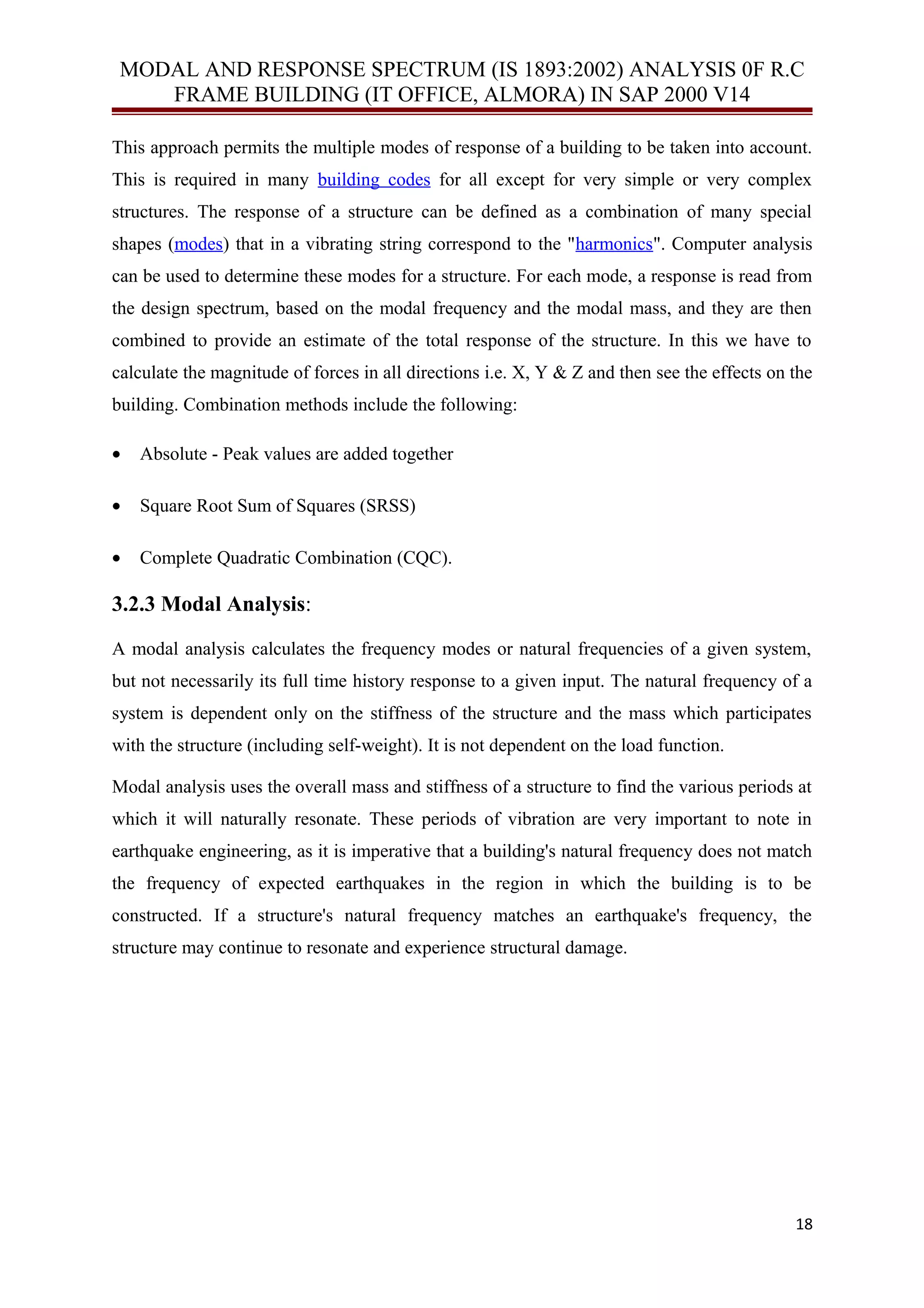 MODAL AND RESPONSE SPECTRUM (IS 1893:2002) ANALYSIS 0F R.C
FRAME BUILDING (IT OFFICE, ALMORA) IN SAP 2000 V14
This approach permits the multiple modes of response of a building to be taken into account.
This is required in many building codes for all except for very simple or very complex
structures. The response of a structure can be defined as a combination of many special
shapes (modes) that in a vibrating string correspond to the "harmonics". Computer analysis
can be used to determine these modes for a structure. For each mode, a response is read from
the design spectrum, based on the modal frequency and the modal mass, and they are then
combined to provide an estimate of the total response of the structure. In this we have to
calculate the magnitude of forces in all directions i.e. X, Y & Z and then see the effects on the
building. Combination methods include the following:
• Absolute - Peak values are added together
• Square Root Sum of Squares (SRSS)
• Complete Quadratic Combination (CQC).
3.2.3 Modal Analysis:
A modal analysis calculates the frequency modes or natural frequencies of a given system,
but not necessarily its full time history response to a given input. The natural frequency of a
system is dependent only on the stiffness of the structure and the mass which participates
with the structure (including self-weight). It is not dependent on the load function.
Modal analysis uses the overall mass and stiffness of a structure to find the various periods at
which it will naturally resonate. These periods of vibration are very important to note in
earthquake engineering, as it is imperative that a building's natural frequency does not match
the frequency of expected earthquakes in the region in which the building is to be
constructed. If a structure's natural frequency matches an earthquake's frequency, the
structure may continue to resonate and experience structural damage.
18
 