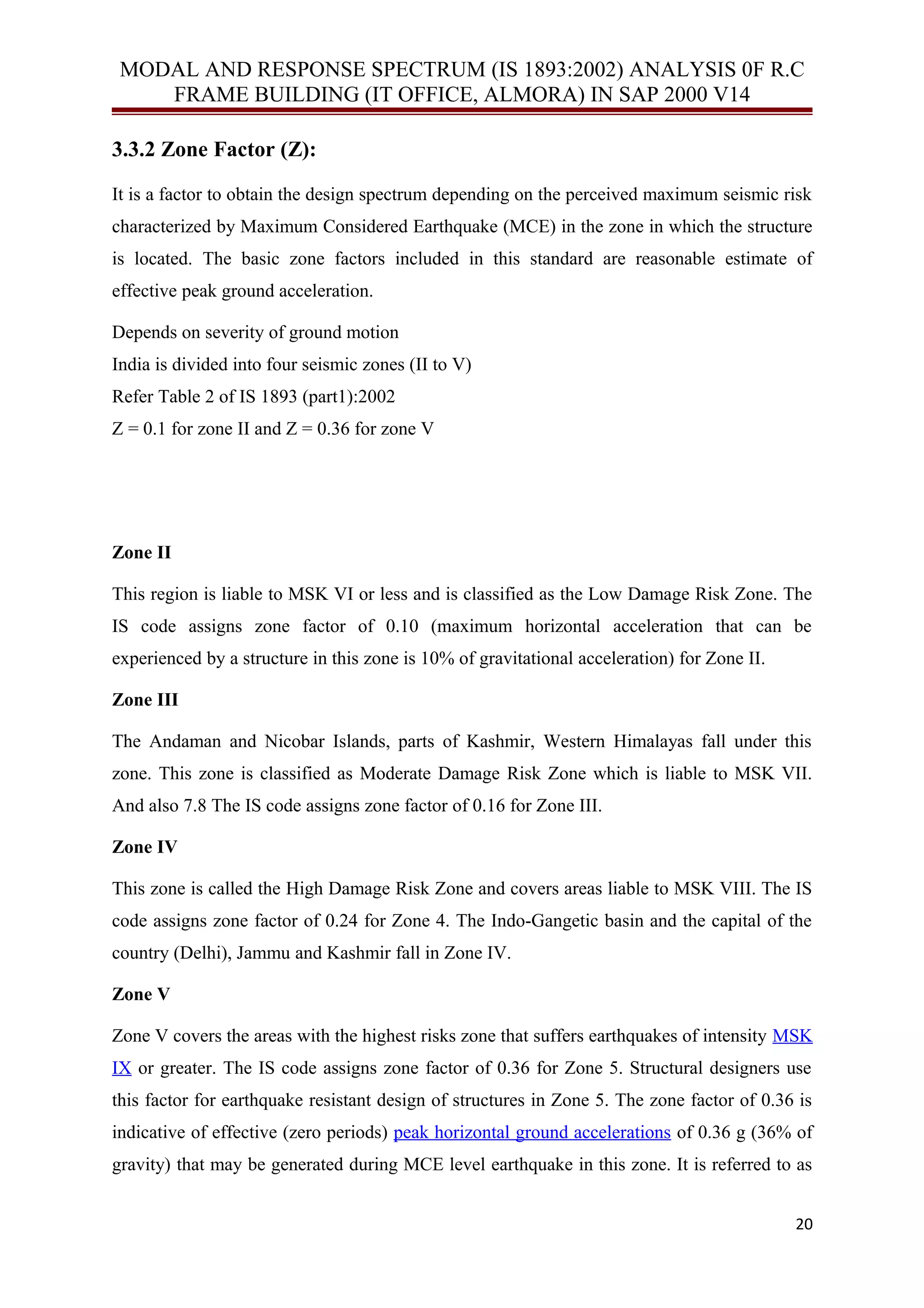 MODAL AND RESPONSE SPECTRUM (IS 1893:2002) ANALYSIS 0F R.C
FRAME BUILDING (IT OFFICE, ALMORA) IN SAP 2000 V14
3.3.2 Zone Factor (Z):
It is a factor to obtain the design spectrum depending on the perceived maximum seismic risk
characterized by Maximum Considered Earthquake (MCE) in the zone in which the structure
is located. The basic zone factors included in this standard are reasonable estimate of
effective peak ground acceleration.
Depends on severity of ground motion
India is divided into four seismic zones (II to V)
Refer Table 2 of IS 1893 (part1):2002
Z = 0.1 for zone II and Z = 0.36 for zone V
Zone II
This region is liable to MSK VI or less and is classified as the Low Damage Risk Zone. The
IS code assigns zone factor of 0.10 (maximum horizontal acceleration that can be
experienced by a structure in this zone is 10% of gravitational acceleration) for Zone II.
Zone III
The Andaman and Nicobar Islands, parts of Kashmir, Western Himalayas fall under this
zone. This zone is classified as Moderate Damage Risk Zone which is liable to MSK VII.
And also 7.8 The IS code assigns zone factor of 0.16 for Zone III.
Zone IV
This zone is called the High Damage Risk Zone and covers areas liable to MSK VIII. The IS
code assigns zone factor of 0.24 for Zone 4. The Indo-Gangetic basin and the capital of the
country (Delhi), Jammu and Kashmir fall in Zone IV.
Zone V
Zone V covers the areas with the highest risks zone that suffers earthquakes of intensity MSK
IX or greater. The IS code assigns zone factor of 0.36 for Zone 5. Structural designers use
this factor for earthquake resistant design of structures in Zone 5. The zone factor of 0.36 is
indicative of effective (zero periods) peak horizontal ground accelerations of 0.36 g (36% of
gravity) that may be generated during MCE level earthquake in this zone. It is referred to as
20
 