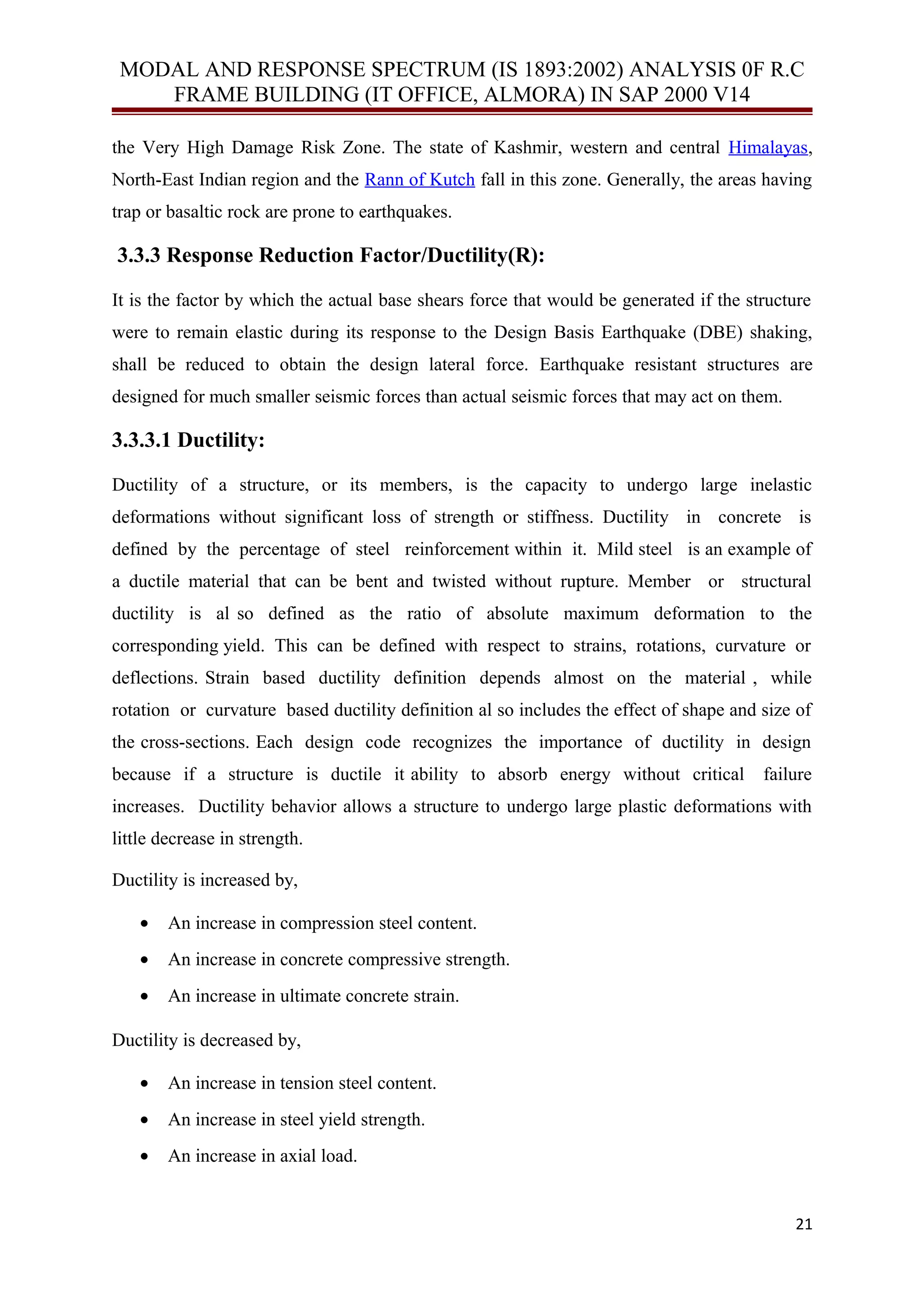 MODAL AND RESPONSE SPECTRUM (IS 1893:2002) ANALYSIS 0F R.C
FRAME BUILDING (IT OFFICE, ALMORA) IN SAP 2000 V14
the Very High Damage Risk Zone. The state of Kashmir, western and central Himalayas,
North-East Indian region and the Rann of Kutch fall in this zone. Generally, the areas having
trap or basaltic rock are prone to earthquakes.
3.3.3 Response Reduction Factor/Ductility(R):
It is the factor by which the actual base shears force that would be generated if the structure
were to remain elastic during its response to the Design Basis Earthquake (DBE) shaking,
shall be reduced to obtain the design lateral force. Earthquake resistant structures are
designed for much smaller seismic forces than actual seismic forces that may act on them.
3.3.3.1 Ductility:
Ductility of a structure, or its members, is the capacity to undergo large inelastic
deformations without significant loss of strength or stiffness. Ductility in concrete is
defined by the percentage of steel reinforcement within it. Mild steel is an example of
a ductile material that can be bent and twisted without rupture. Member or structural
ductility is al so defined as the ratio of absolute maximum deformation to the
corresponding yield. This can be defined with respect to strains, rotations, curvature or
deflections. Strain based ductility definition depends almost on the material , while
rotation or curvature based ductility definition al so includes the effect of shape and size of
the cross-sections. Each design code recognizes the importance of ductility in design
because if a structure is ductile it ability to absorb energy without critical failure
increases. Ductility behavior allows a structure to undergo large plastic deformations with
little decrease in strength.
Ductility is increased by,
• An increase in compression steel content.
• An increase in concrete compressive strength.
• An increase in ultimate concrete strain.
Ductility is decreased by,
• An increase in tension steel content.
• An increase in steel yield strength.
• An increase in axial load.
21
 