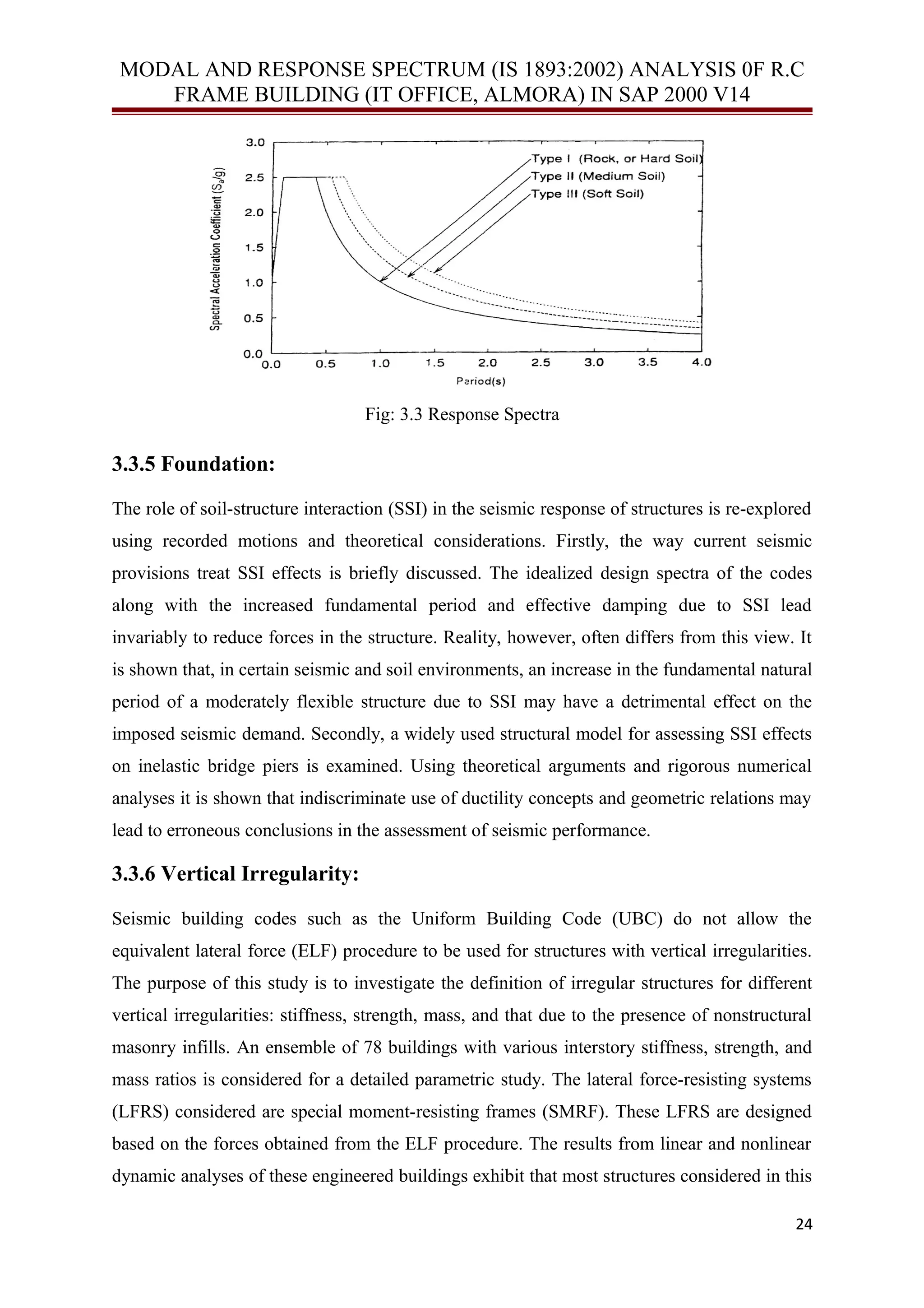 MODAL AND RESPONSE SPECTRUM (IS 1893:2002) ANALYSIS 0F R.C
FRAME BUILDING (IT OFFICE, ALMORA) IN SAP 2000 V14
Fig: 3.3 Response Spectra
3.3.5 Foundation:
The role of soil-structure interaction (SSI) in the seismic response of structures is re-explored
using recorded motions and theoretical considerations. Firstly, the way current seismic
provisions treat SSI effects is briefly discussed. The idealized design spectra of the codes
along with the increased fundamental period and effective damping due to SSI lead
invariably to reduce forces in the structure. Reality, however, often differs from this view. It
is shown that, in certain seismic and soil environments, an increase in the fundamental natural
period of a moderately flexible structure due to SSI may have a detrimental effect on the
imposed seismic demand. Secondly, a widely used structural model for assessing SSI effects
on inelastic bridge piers is examined. Using theoretical arguments and rigorous numerical
analyses it is shown that indiscriminate use of ductility concepts and geometric relations may
lead to erroneous conclusions in the assessment of seismic performance.
3.3.6 Vertical Irregularity:
Seismic building codes such as the Uniform Building Code (UBC) do not allow the
equivalent lateral force (ELF) procedure to be used for structures with vertical irregularities.
The purpose of this study is to investigate the definition of irregular structures for different
vertical irregularities: stiffness, strength, mass, and that due to the presence of nonstructural
masonry infills. An ensemble of 78 buildings with various interstory stiffness, strength, and
mass ratios is considered for a detailed parametric study. The lateral force-resisting systems
(LFRS) considered are special moment-resisting frames (SMRF). These LFRS are designed
based on the forces obtained from the ELF procedure. The results from linear and nonlinear
dynamic analyses of these engineered buildings exhibit that most structures considered in this
24
 