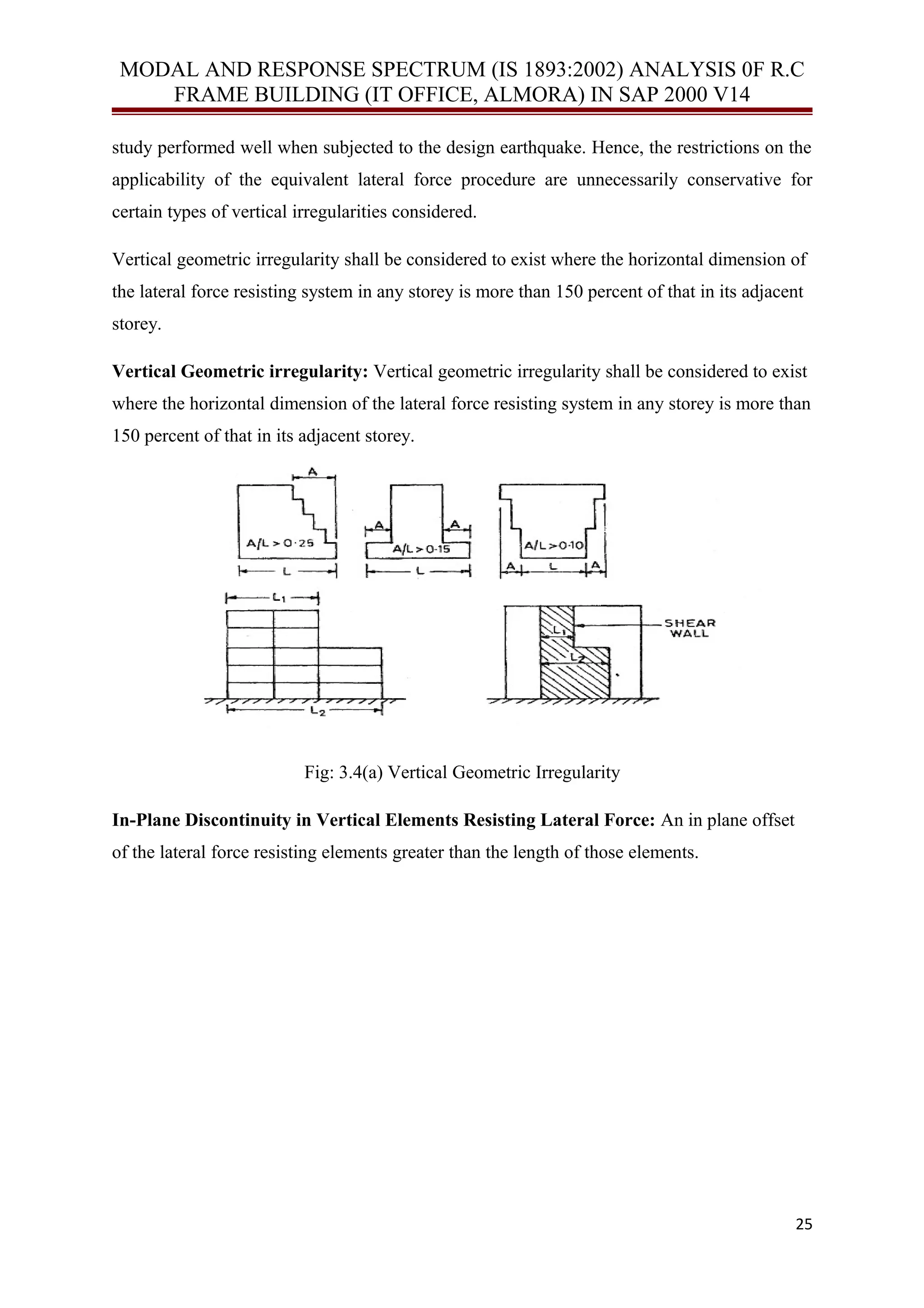 MODAL AND RESPONSE SPECTRUM (IS 1893:2002) ANALYSIS 0F R.C
FRAME BUILDING (IT OFFICE, ALMORA) IN SAP 2000 V14
study performed well when subjected to the design earthquake. Hence, the restrictions on the
applicability of the equivalent lateral force procedure are unnecessarily conservative for
certain types of vertical irregularities considered.
Vertical geometric irregularity shall be considered to exist where the horizontal dimension of
the lateral force resisting system in any storey is more than 150 percent of that in its adjacent
storey.
Vertical Geometric irregularity: Vertical geometric irregularity shall be considered to exist
where the horizontal dimension of the lateral force resisting system in any storey is more than
150 percent of that in its adjacent storey.
Fig: 3.4(a) Vertical Geometric Irregularity
In-Plane Discontinuity in Vertical Elements Resisting Lateral Force: An in plane offset
of the lateral force resisting elements greater than the length of those elements.
25
 