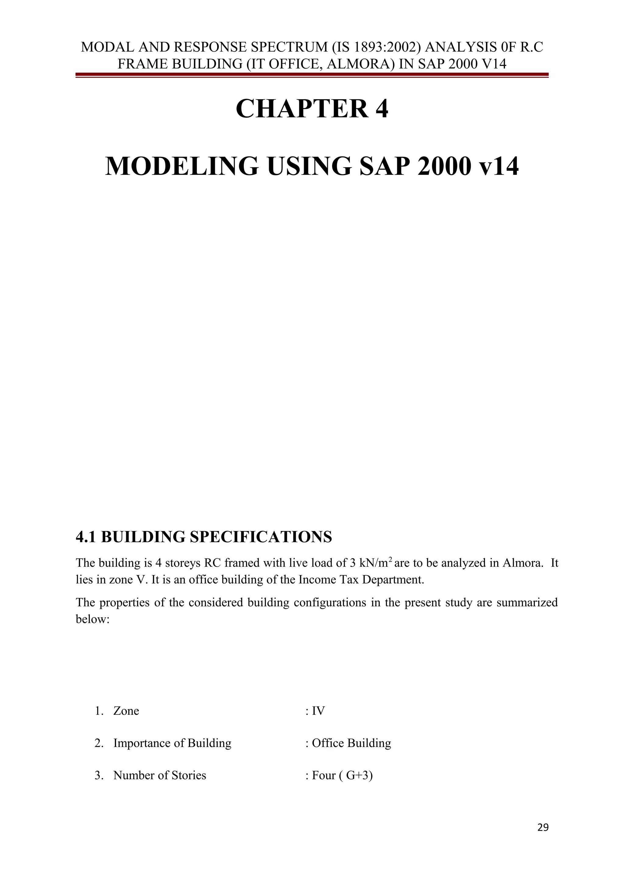 MODAL AND RESPONSE SPECTRUM (IS 1893:2002) ANALYSIS 0F R.C
FRAME BUILDING (IT OFFICE, ALMORA) IN SAP 2000 V14
CHAPTER 4
MODELING USING SAP 2000 v14
4.1 BUILDING SPECIFICATIONS
The building is 4 storeys RC framed with live load of 3 kN/m2
are to be analyzed in Almora. It
lies in zone V. It is an office building of the Income Tax Department.
The properties of the considered building configurations in the present study are summarized
below:
1. Zone : IV
2. Importance of Building : Office Building
3. Number of Stories : Four ( G+3)
29
 