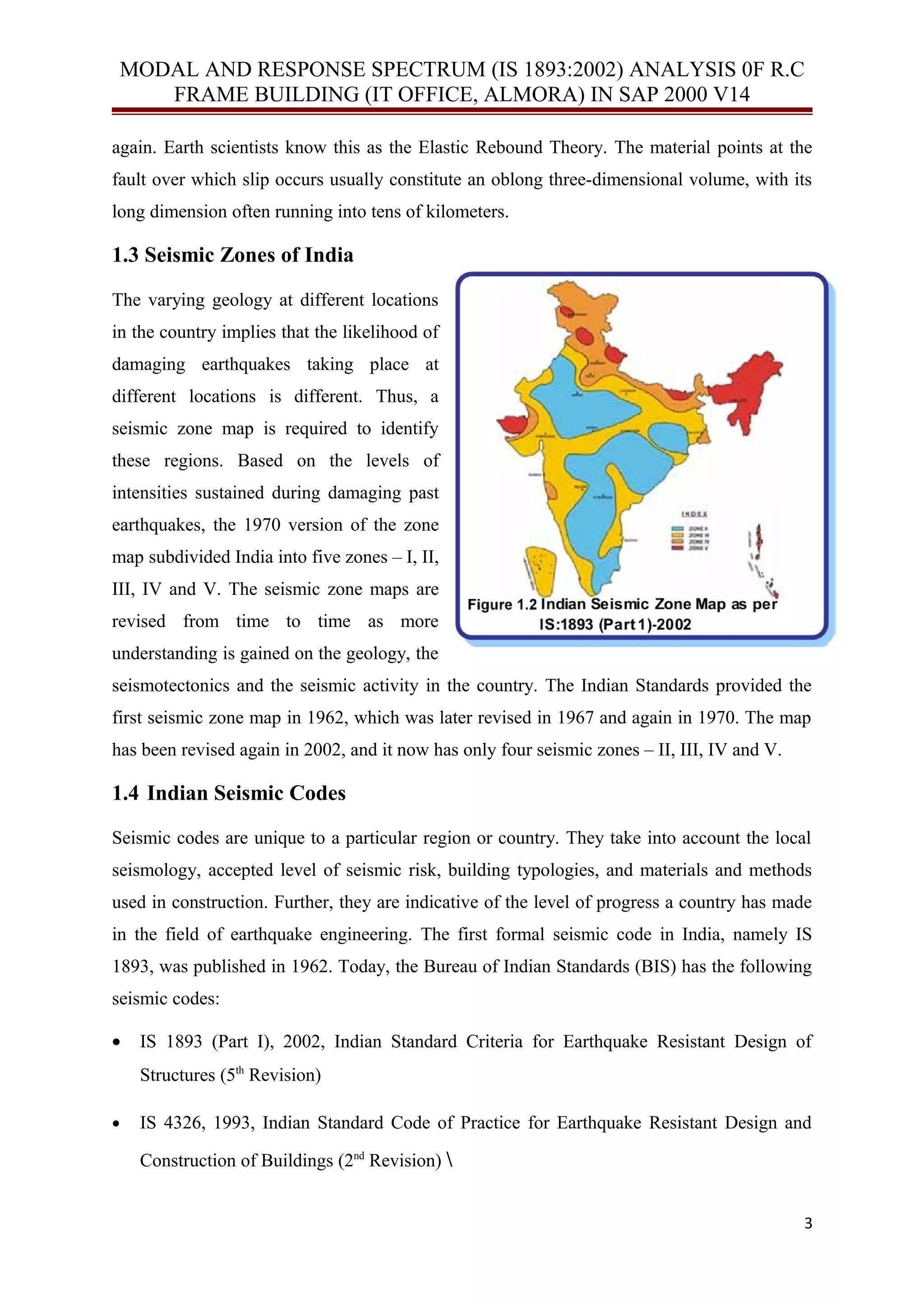 MODAL AND RESPONSE SPECTRUM (IS 1893:2002) ANALYSIS 0F R.C
FRAME BUILDING (IT OFFICE, ALMORA) IN SAP 2000 V14
again. Earth scientists know this as the Elastic Rebound Theory. The material points at the
fault over which slip occurs usually constitute an oblong three-dimensional volume, with its
long dimension often running into tens of kilometers.
1.3 Seismic Zones of India
The varying geology at different locations
in the country implies that the likelihood of
damaging earthquakes taking place at
different locations is different. Thus, a
seismic zone map is required to identify
these regions. Based on the levels of
intensities sustained during damaging past
earthquakes, the 1970 version of the zone
map subdivided India into five zones – I, II,
III, IV and V. The seismic zone maps are
revised from time to time as more
understanding is gained on the geology, the
seismotectonics and the seismic activity in the country. The Indian Standards provided the
first seismic zone map in 1962, which was later revised in 1967 and again in 1970. The map
has been revised again in 2002, and it now has only four seismic zones – II, III, IV and V.
1.4 Indian Seismic Codes
Seismic codes are unique to a particular region or country. They take into account the local
seismology, accepted level of seismic risk, building typologies, and materials and methods
used in construction. Further, they are indicative of the level of progress a country has made
in the field of earthquake engineering. The first formal seismic code in India, namely IS
1893, was published in 1962. Today, the Bureau of Indian Standards (BIS) has the following
seismic codes:
• IS 1893 (Part I), 2002, Indian Standard Criteria for Earthquake Resistant Design of
Structures (5th
Revision)
• IS 4326, 1993, Indian Standard Code of Practice for Earthquake Resistant Design and
Construction of Buildings (2nd
Revision) 
3
 