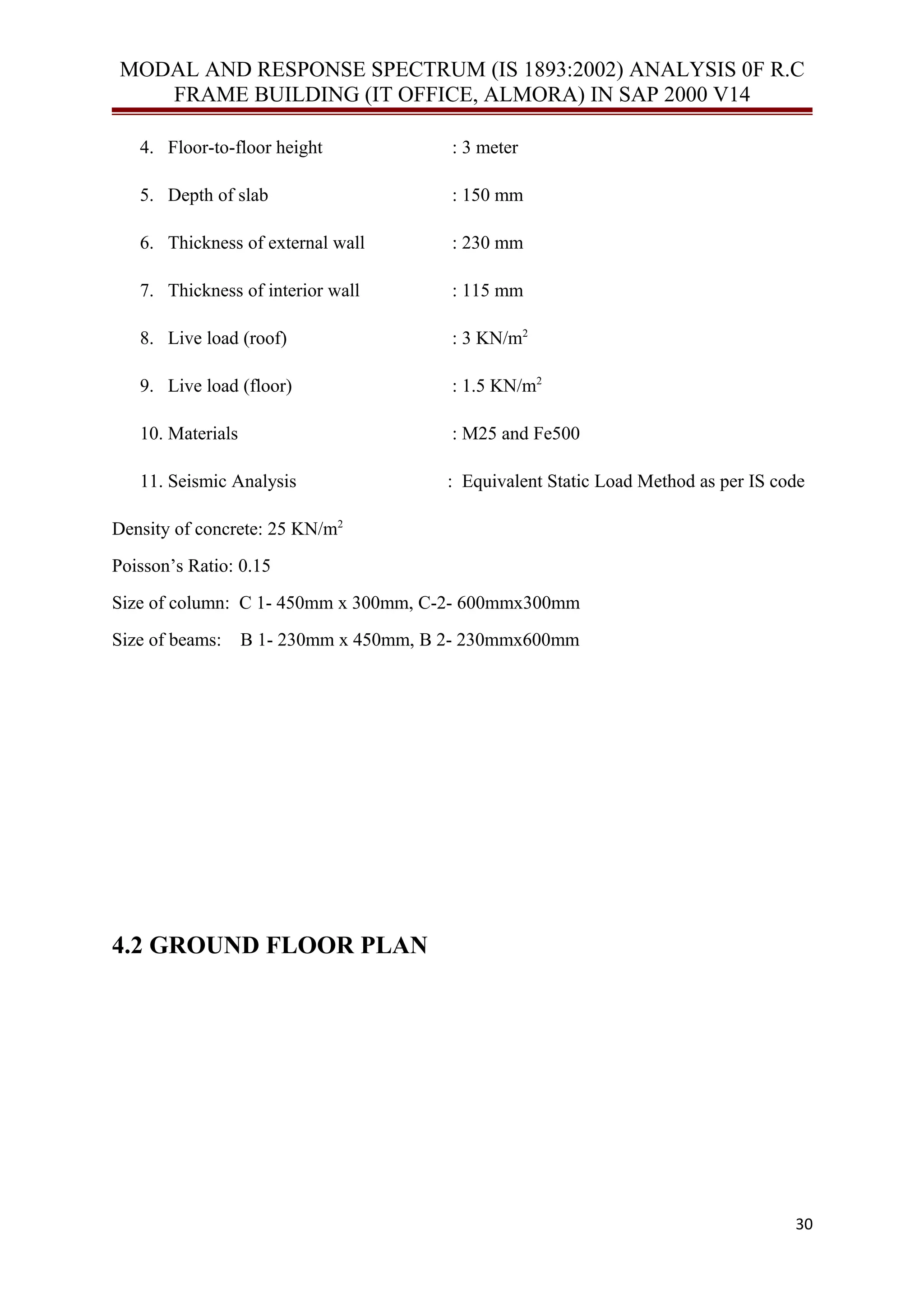MODAL AND RESPONSE SPECTRUM (IS 1893:2002) ANALYSIS 0F R.C
FRAME BUILDING (IT OFFICE, ALMORA) IN SAP 2000 V14
4. Floor-to-floor height : 3 meter
5. Depth of slab : 150 mm
6. Thickness of external wall : 230 mm
7. Thickness of interior wall : 115 mm
8. Live load (roof) : 3 KN/m2
9. Live load (floor) : 1.5 KN/m2
10. Materials : M25 and Fe500
11. Seismic Analysis : Equivalent Static Load Method as per IS code
Density of concrete: 25 KN/m2
Poisson’s Ratio: 0.15
Size of column: C 1- 450mm х 300mm, C-2- 600mmx300mm
Size of beams: B 1- 230mm х 450mm, B 2- 230mmx600mm
4.2 GROUND FLOOR PLAN
30
 