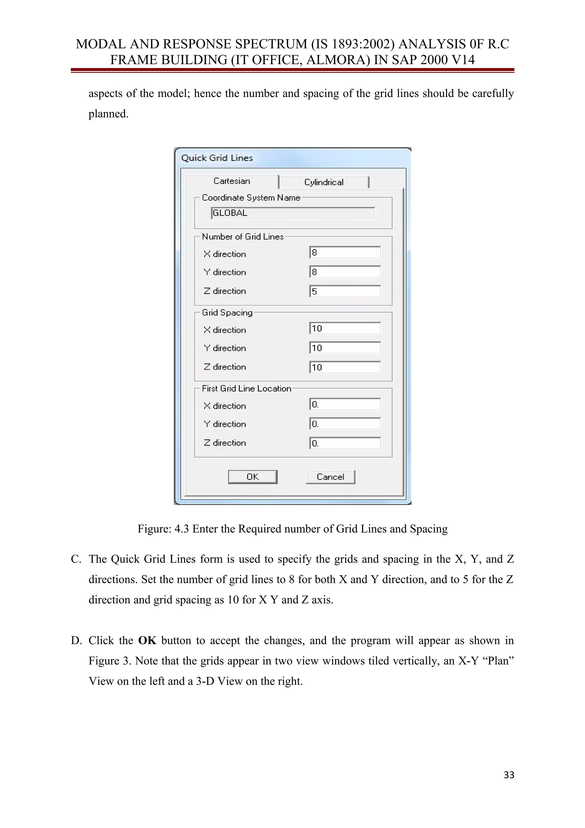 MODAL AND RESPONSE SPECTRUM (IS 1893:2002) ANALYSIS 0F R.C
FRAME BUILDING (IT OFFICE, ALMORA) IN SAP 2000 V14
aspects of the model; hence the number and spacing of the grid lines should be carefully
planned.
Figure: 4.3 Enter the Required number of Grid Lines and Spacing
C. The Quick Grid Lines form is used to specify the grids and spacing in the X, Y, and Z
directions. Set the number of grid lines to 8 for both X and Y direction, and to 5 for the Z
direction and grid spacing as 10 for X Y and Z axis.
D. Click the OK button to accept the changes, and the program will appear as shown in
Figure 3. Note that the grids appear in two view windows tiled vertically, an X-Y “Plan”
View on the left and a 3-D View on the right.
33
 