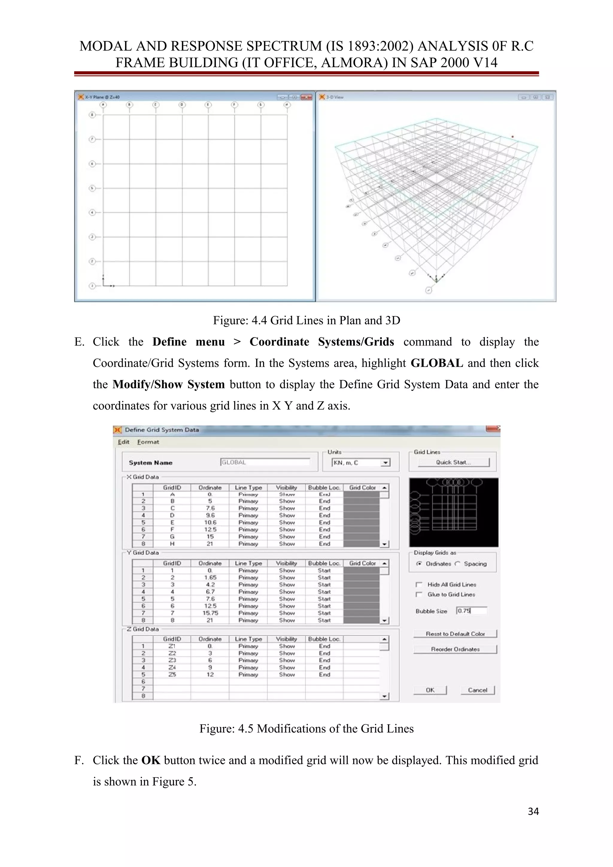 MODAL AND RESPONSE SPECTRUM (IS 1893:2002) ANALYSIS 0F R.C
FRAME BUILDING (IT OFFICE, ALMORA) IN SAP 2000 V14
Figure: 4.4 Grid Lines in Plan and 3D
E. Click the Define menu > Coordinate Systems/Grids command to display the
Coordinate/Grid Systems form. In the Systems area, highlight GLOBAL and then click
the Modify/Show System button to display the Define Grid System Data and enter the
coordinates for various grid lines in X Y and Z axis.
Figure: 4.5 Modifications of the Grid Lines
F. Click the OK button twice and a modified grid will now be displayed. This modified grid
is shown in Figure 5.
34
 