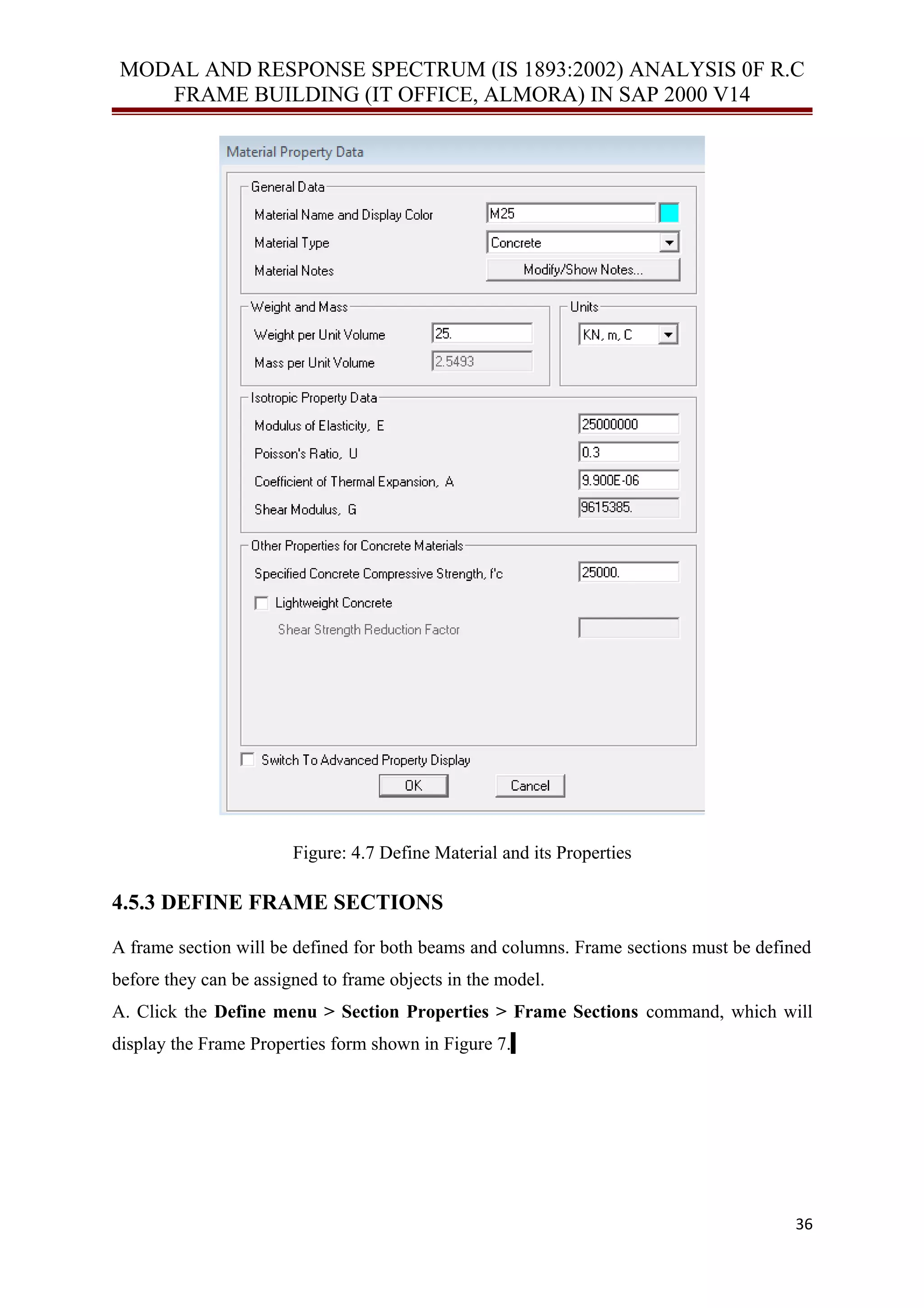 MODAL AND RESPONSE SPECTRUM (IS 1893:2002) ANALYSIS 0F R.C
FRAME BUILDING (IT OFFICE, ALMORA) IN SAP 2000 V14
Figure: 4.7 Define Material and its Properties
4.5.3 DEFINE FRAME SECTIONS
A frame section will be defined for both beams and columns. Frame sections must be defined
before they can be assigned to frame objects in the model.
A. Click the Define menu > Section Properties > Frame Sections command, which will
display the Frame Properties form shown in Figure 7.
36
 