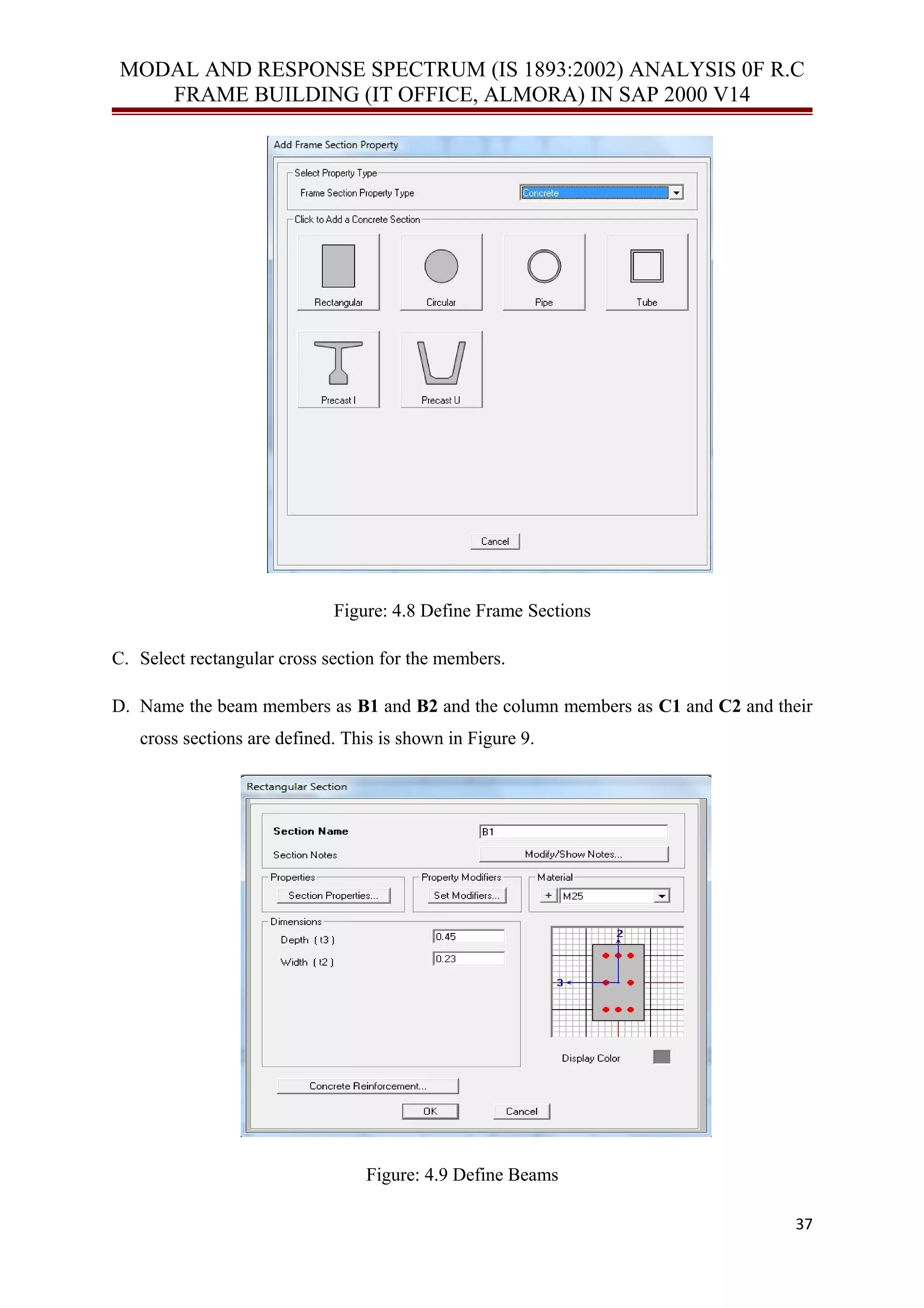 MODAL AND RESPONSE SPECTRUM (IS 1893:2002) ANALYSIS 0F R.C
FRAME BUILDING (IT OFFICE, ALMORA) IN SAP 2000 V14
Figure: 4.8 Define Frame Sections
C. Select rectangular cross section for the members.
D. Name the beam members as B1 and B2 and the column members as C1 and C2 and their
cross sections are defined. This is shown in Figure 9.
Figure: 4.9 Define Beams
37
 