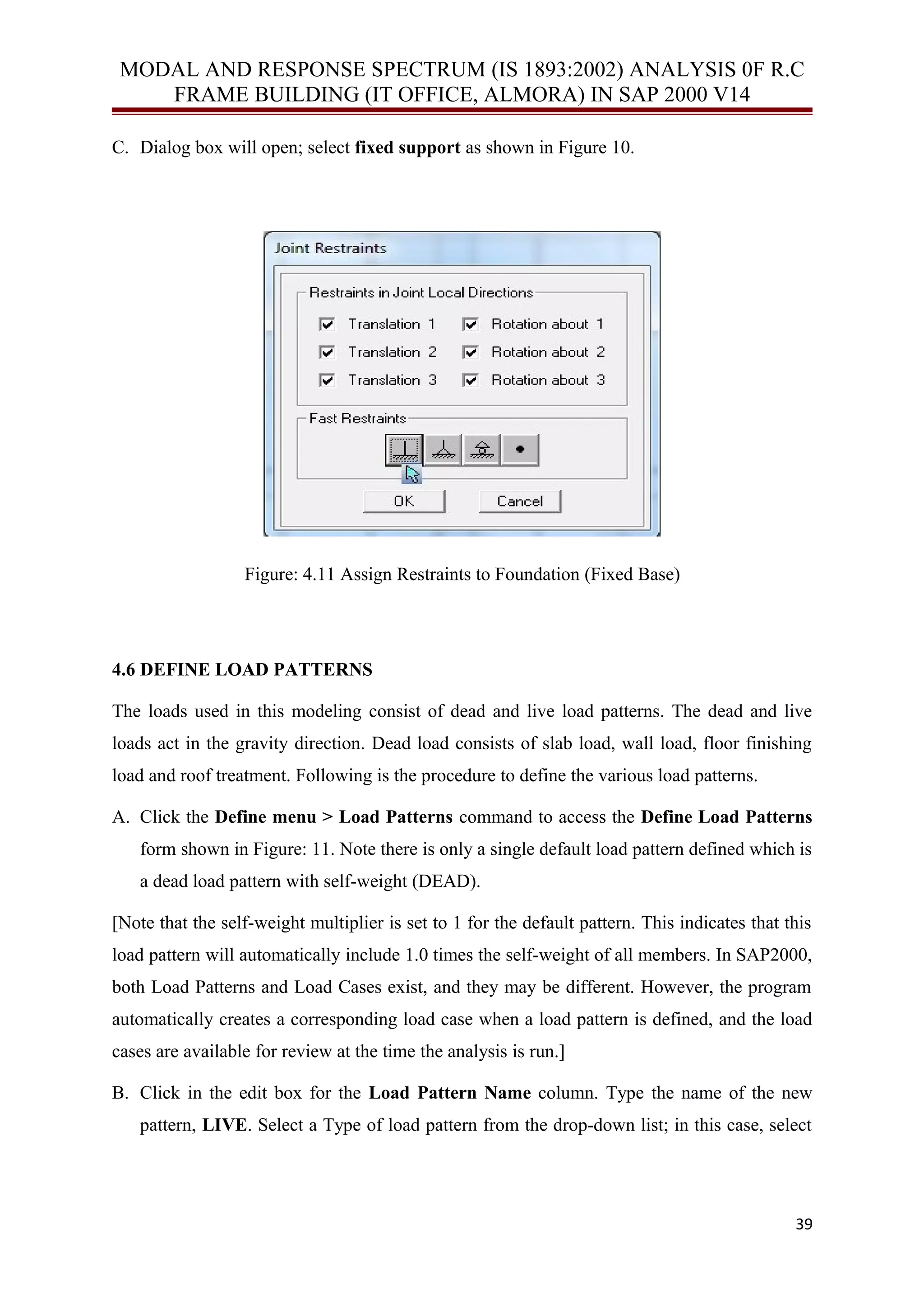 MODAL AND RESPONSE SPECTRUM (IS 1893:2002) ANALYSIS 0F R.C
FRAME BUILDING (IT OFFICE, ALMORA) IN SAP 2000 V14
C. Dialog box will open; select fixed support as shown in Figure 10.
Figure: 4.11 Assign Restraints to Foundation (Fixed Base)
4.6 DEFINE LOAD PATTERNS
The loads used in this modeling consist of dead and live load patterns. The dead and live
loads act in the gravity direction. Dead load consists of slab load, wall load, floor finishing
load and roof treatment. Following is the procedure to define the various load patterns.
A. Click the Define menu > Load Patterns command to access the Define Load Patterns
form shown in Figure: 11. Note there is only a single default load pattern defined which is
a dead load pattern with self-weight (DEAD).
[Note that the self-weight multiplier is set to 1 for the default pattern. This indicates that this
load pattern will automatically include 1.0 times the self-weight of all members. In SAP2000,
both Load Patterns and Load Cases exist, and they may be different. However, the program
automatically creates a corresponding load case when a load pattern is defined, and the load
cases are available for review at the time the analysis is run.]
B. Click in the edit box for the Load Pattern Name column. Type the name of the new
pattern, LIVE. Select a Type of load pattern from the drop-down list; in this case, select
39
 