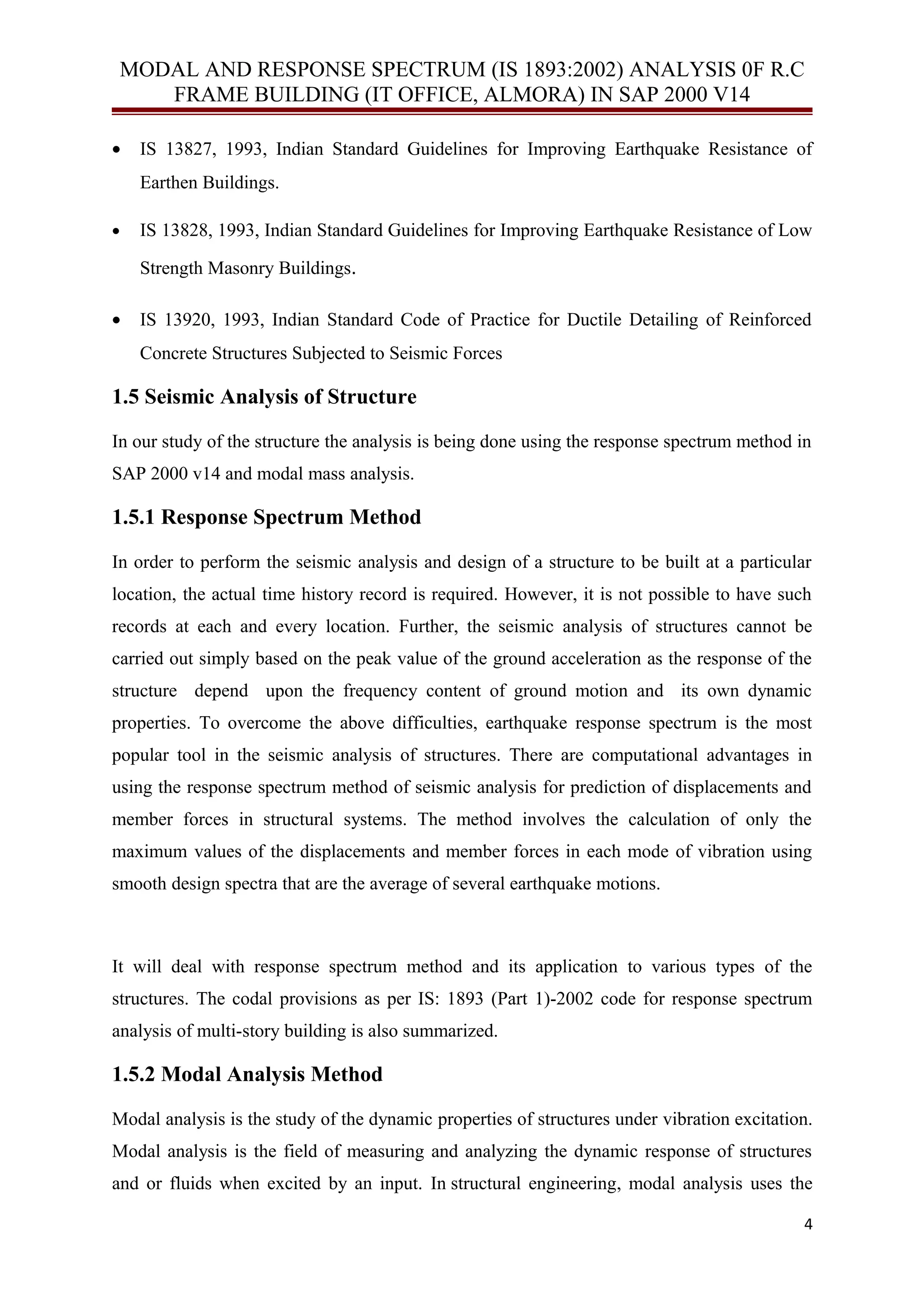 MODAL AND RESPONSE SPECTRUM (IS 1893:2002) ANALYSIS 0F R.C
FRAME BUILDING (IT OFFICE, ALMORA) IN SAP 2000 V14
• IS 13827, 1993, Indian Standard Guidelines for Improving Earthquake Resistance of
Earthen Buildings.
• IS 13828, 1993, Indian Standard Guidelines for Improving Earthquake Resistance of Low
Strength Masonry Buildings.
• IS 13920, 1993, Indian Standard Code of Practice for Ductile Detailing of Reinforced
Concrete Structures Subjected to Seismic Forces
1.5 Seismic Analysis of Structure
In our study of the structure the analysis is being done using the response spectrum method in
SAP 2000 v14 and modal mass analysis.
1.5.1 Response Spectrum Method
In order to perform the seismic analysis and design of a structure to be built at a particular
location, the actual time history record is required. However, it is not possible to have such
records at each and every location. Further, the seismic analysis of structures cannot be
carried out simply based on the peak value of the ground acceleration as the response of the
structure depend upon the frequency content of ground motion and its own dynamic
properties. To overcome the above difficulties, earthquake response spectrum is the most
popular tool in the seismic analysis of structures. There are computational advantages in
using the response spectrum method of seismic analysis for prediction of displacements and
member forces in structural systems. The method involves the calculation of only the
maximum values of the displacements and member forces in each mode of vibration using
smooth design spectra that are the average of several earthquake motions.
It will deal with response spectrum method and its application to various types of the
structures. The codal provisions as per IS: 1893 (Part 1)-2002 code for response spectrum
analysis of multi-story building is also summarized.
1.5.2 Modal Analysis Method
Modal analysis is the study of the dynamic properties of structures under vibration excitation.
Modal analysis is the field of measuring and analyzing the dynamic response of structures
and or fluids when excited by an input. In structural engineering, modal analysis uses the
4
 
