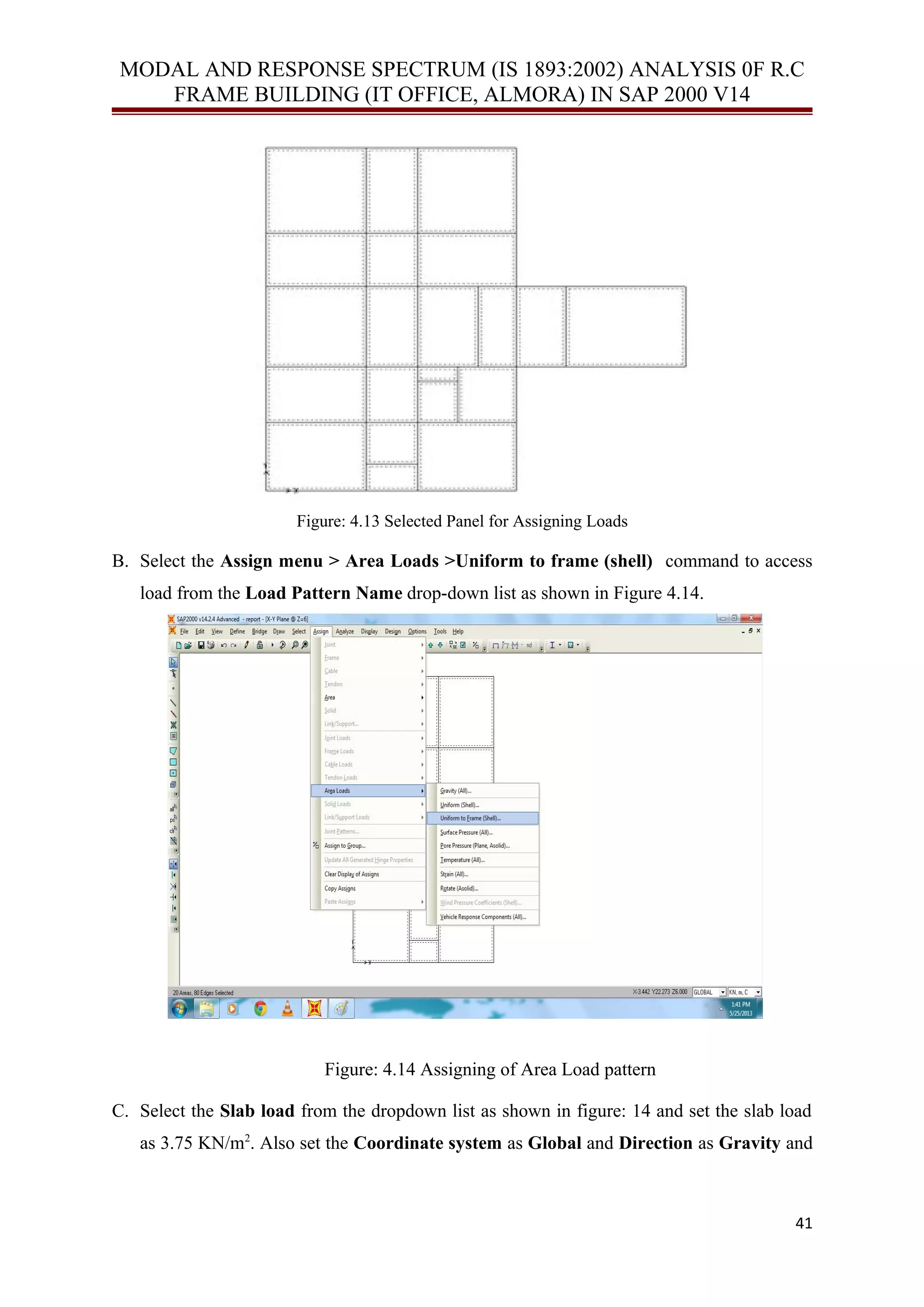 MODAL AND RESPONSE SPECTRUM (IS 1893:2002) ANALYSIS 0F R.C
FRAME BUILDING (IT OFFICE, ALMORA) IN SAP 2000 V14
Figure: 4.13 Selected Panel for Assigning Loads
B. Select the Assign menu > Area Loads >Uniform to frame (shell) command to access
load from the Load Pattern Name drop-down list as shown in Figure 4.14.
Figure: 4.14 Assigning of Area Load pattern
C. Select the Slab load from the dropdown list as shown in figure: 14 and set the slab load
as 3.75 KN/m2
. Also set the Coordinate system as Global and Direction as Gravity and
41
 