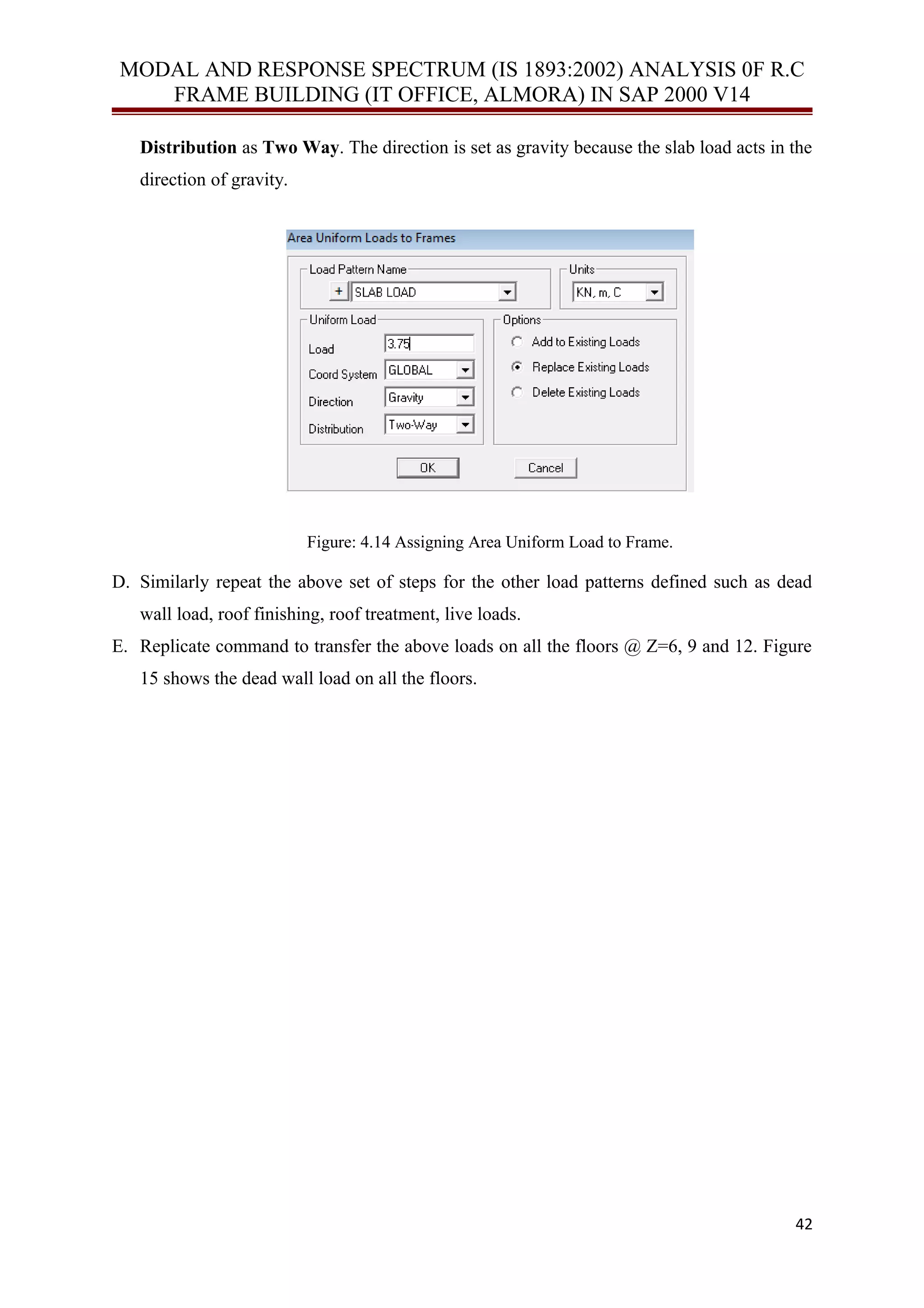 MODAL AND RESPONSE SPECTRUM (IS 1893:2002) ANALYSIS 0F R.C
FRAME BUILDING (IT OFFICE, ALMORA) IN SAP 2000 V14
Distribution as Two Way. The direction is set as gravity because the slab load acts in the
direction of gravity.
Figure: 4.14 Assigning Area Uniform Load to Frame.
D. Similarly repeat the above set of steps for the other load patterns defined such as dead
wall load, roof finishing, roof treatment, live loads.
E. Replicate command to transfer the above loads on all the floors @ Z=6, 9 and 12. Figure
15 shows the dead wall load on all the floors.
42
 