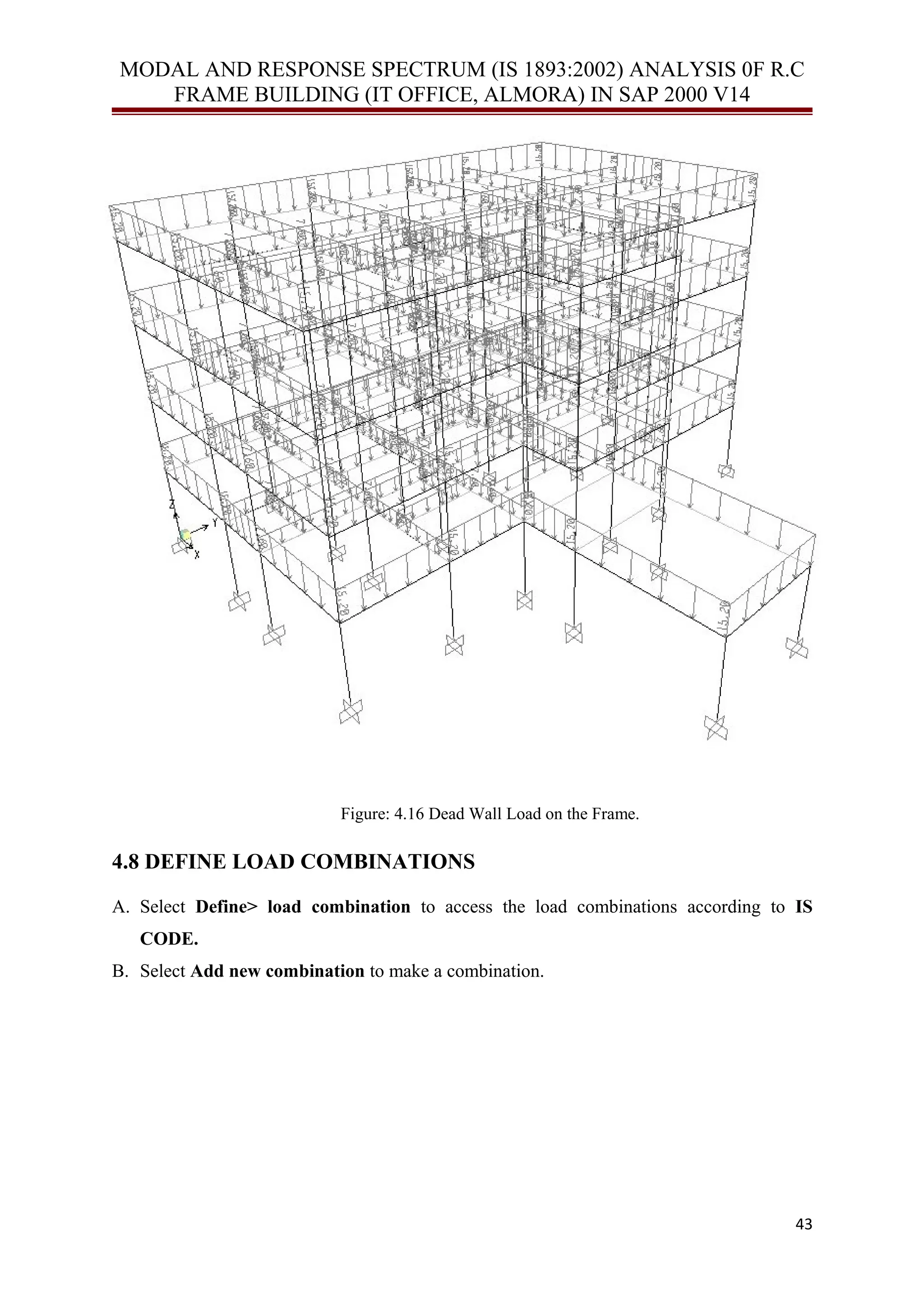 MODAL AND RESPONSE SPECTRUM (IS 1893:2002) ANALYSIS 0F R.C
FRAME BUILDING (IT OFFICE, ALMORA) IN SAP 2000 V14
Figure: 4.16 Dead Wall Load on the Frame.
4.8 DEFINE LOAD COMBINATIONS
A. Select Define> load combination to access the load combinations according to IS
CODE.
B. Select Add new combination to make a combination.
43
 