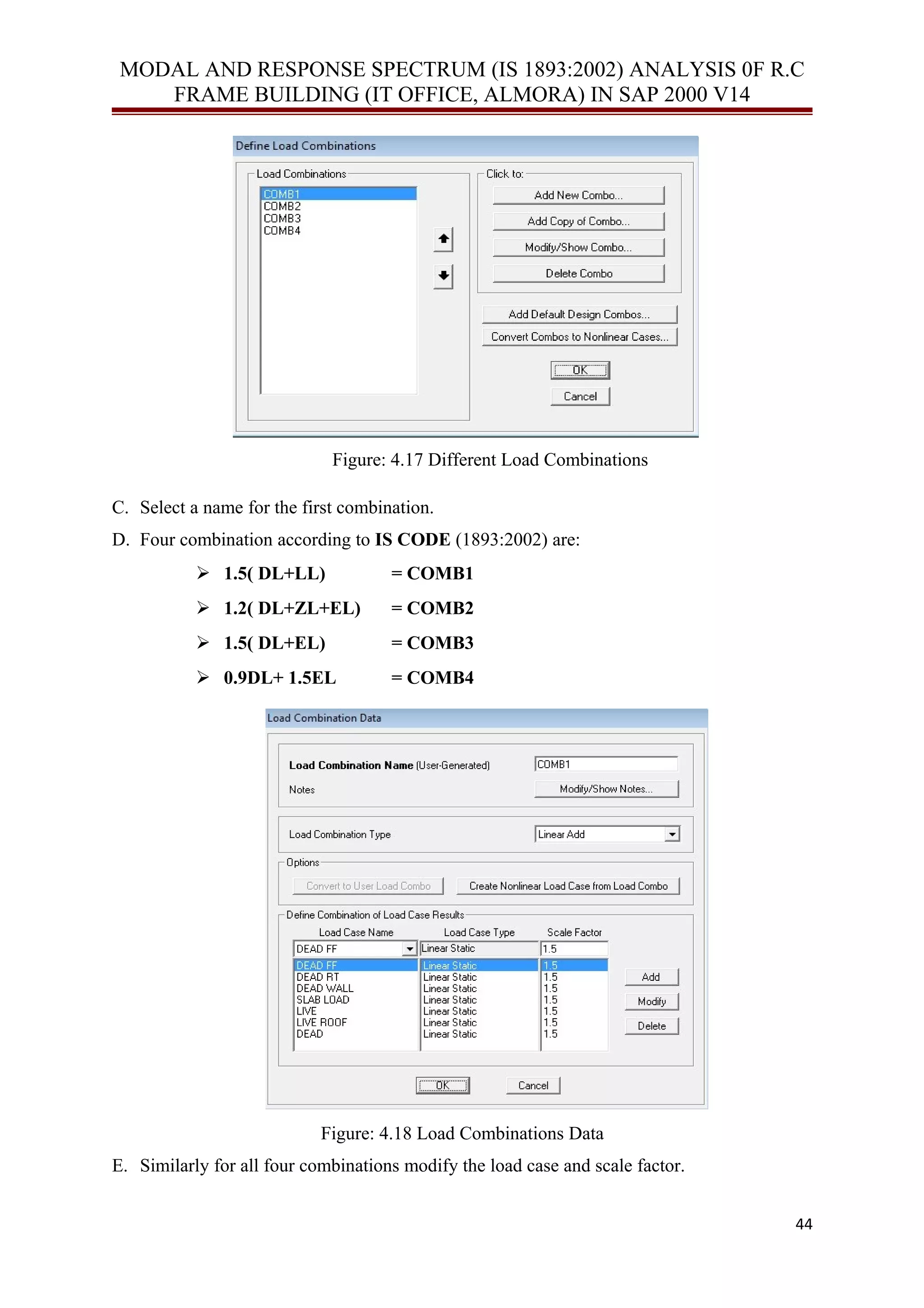 MODAL AND RESPONSE SPECTRUM (IS 1893:2002) ANALYSIS 0F R.C
FRAME BUILDING (IT OFFICE, ALMORA) IN SAP 2000 V14
Figure: 4.17 Different Load Combinations
C. Select a name for the first combination.
D. Four combination according to IS CODE (1893:2002) are:
 1.5( DL+LL) = COMB1
 1.2( DL+ZL+EL) = COMB2
 1.5( DL+EL) = COMB3
 0.9DL+ 1.5EL = COMB4
Figure: 4.18 Load Combinations Data
E. Similarly for all four combinations modify the load case and scale factor.
44
 