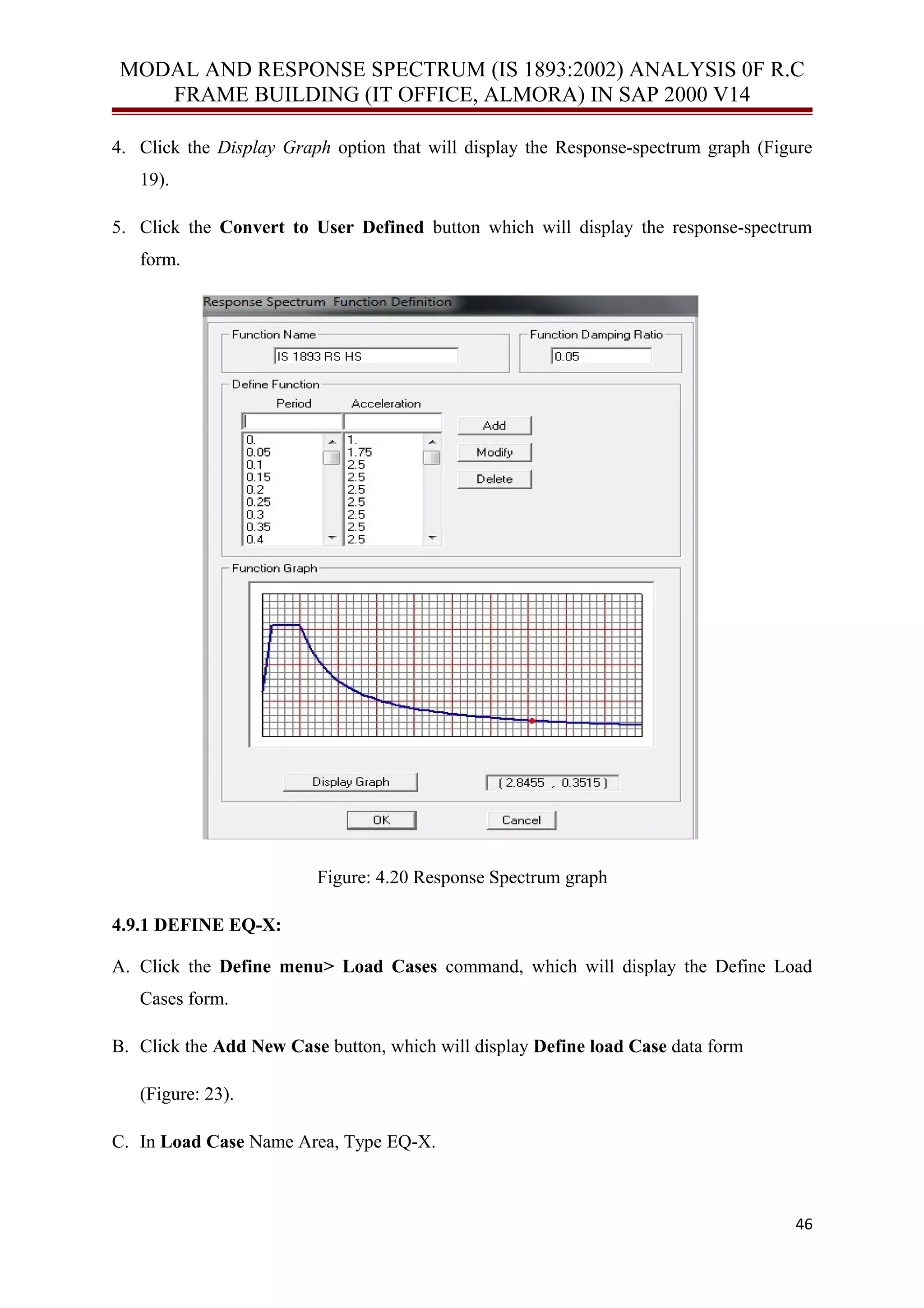 MODAL AND RESPONSE SPECTRUM (IS 1893:2002) ANALYSIS 0F R.C
FRAME BUILDING (IT OFFICE, ALMORA) IN SAP 2000 V14
4. Click the Display Graph option that will display the Response-spectrum graph (Figure
19).
5. Click the Convert to User Defined button which will display the response-spectrum
form.
Figure: 4.20 Response Spectrum graph
4.9.1 DEFINE EQ-X:
A. Click the Define menu> Load Cases command, which will display the Define Load
Cases form.
B. Click the Add New Case button, which will display Define load Case data form
(Figure: 23).
C. In Load Case Name Area, Type EQ-X.
46
 
