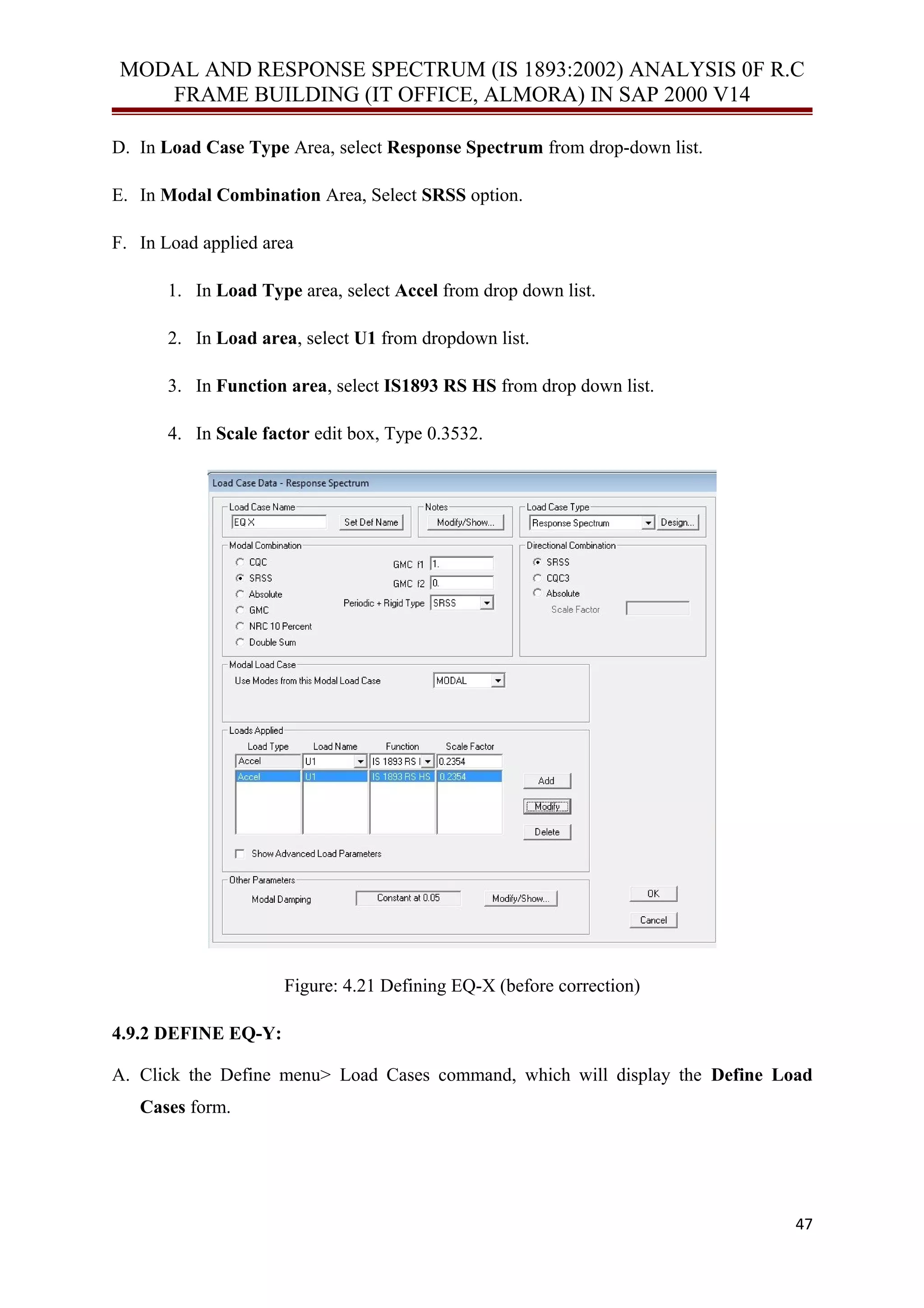 MODAL AND RESPONSE SPECTRUM (IS 1893:2002) ANALYSIS 0F R.C
FRAME BUILDING (IT OFFICE, ALMORA) IN SAP 2000 V14
D. In Load Case Type Area, select Response Spectrum from drop-down list.
E. In Modal Combination Area, Select SRSS option.
F. In Load applied area
1. In Load Type area, select Accel from drop down list.
2. In Load area, select U1 from dropdown list.
3. In Function area, select IS1893 RS HS from drop down list.
4. In Scale factor edit box, Type 0.3532.
Figure: 4.21 Defining EQ-X (before correction)
4.9.2 DEFINE EQ-Y:
A. Click the Define menu> Load Cases command, which will display the Define Load
Cases form.
47
 